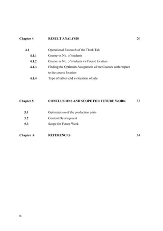 ix
Chapter 4 RESULT ANALYSIS 20
4.1
4.1.1
4.1.2
4.1.3
4.1.4
Operational Research of the Think Tab
Course vs No. of students
Course vs No. of students vs Course location
Finding the Optimum Assignment of the Courses with respect
to the course location
Type of tablet sold vs location of sale
Chapter 5 CONCLUSIONS AND SCOPE FOR FUTURE WORK 33
5.1 Optimization of the production costs
5.2
5.3
Content Development
Scope for Future Work
Chapter 6 REFERENCES 34
 
