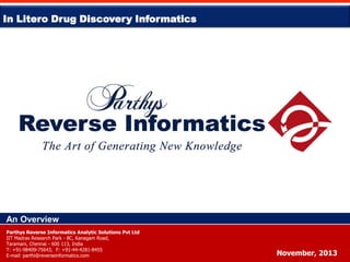 In Litero Drug Discovery Informatics

An Overview
Parthys Reverse Informatics Analytic Solutions Pvt Ltd
IIT Madras Research Park - 8C, Kanagam Road,
Taramani, Chennai - 600 113, India
T: +91-98409-75643, F: +91-44-4281-8455
E-mail: parthi@reverseinformatics.com

November, 2013

 