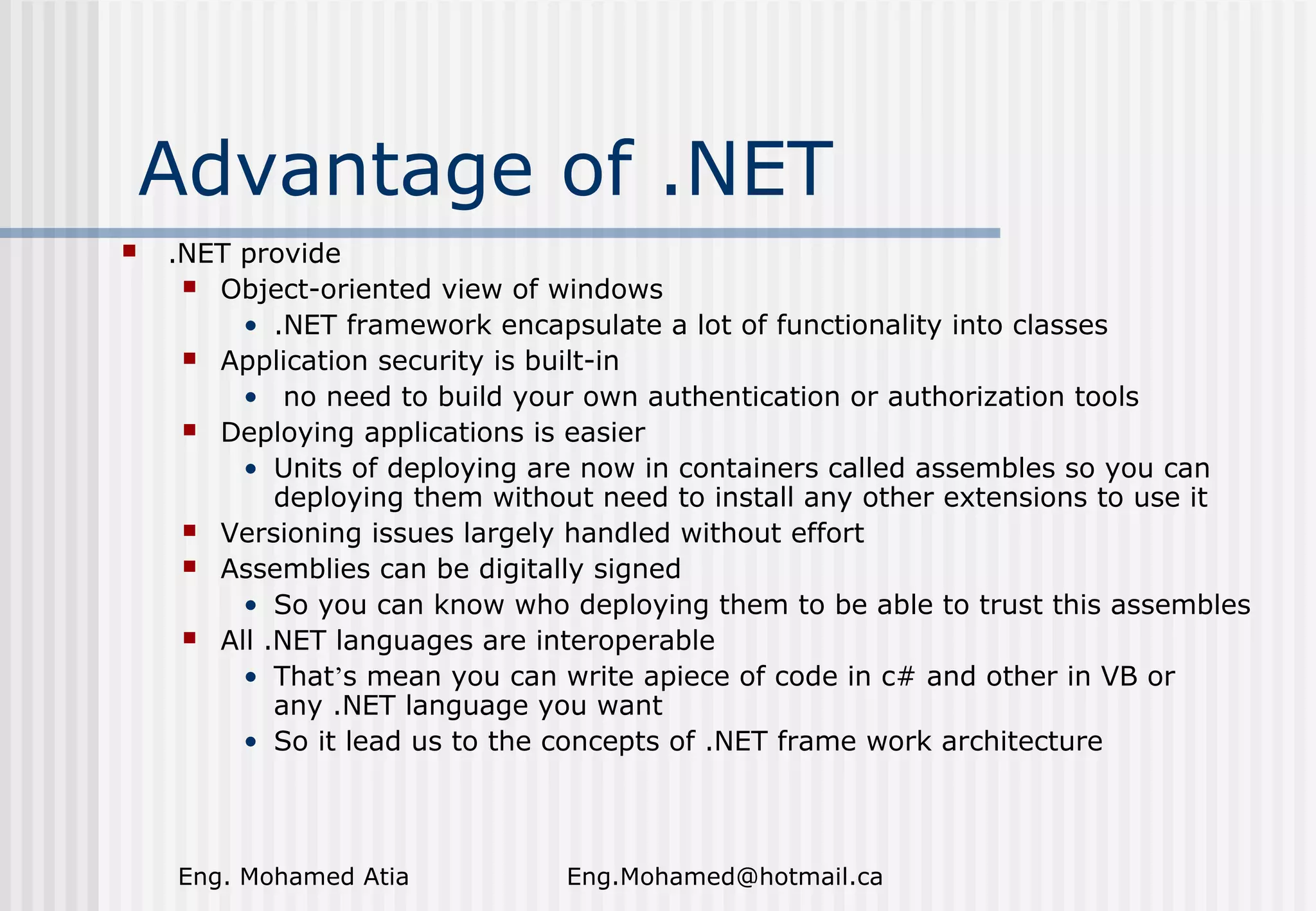 Advantage of .NET


.NET provide
 Object-oriented view of windows
• .NET framework encapsulate a lot of functionality into classes
 Application security is built-in
• no need to build your own authentication or authorization tools
 Deploying applications is easier
• Units of deploying are now in containers called assembles so you can
deploying them without need to install any other extensions to use it
 Versioning issues largely handled without effort
 Assemblies can be digitally signed
• So you can know who deploying them to be able to trust this assembles
 All .NET languages are interoperable
• That’s mean you can write apiece of code in c# and other in VB or
any .NET language you want
• So it lead us to the concepts of .NET frame work architecture

Eng. Mohamed Atia

Eng.Mohamed@hotmail.ca

 