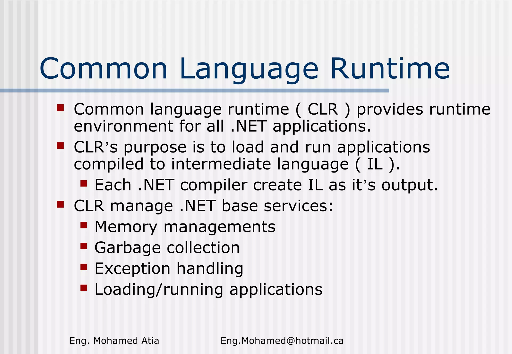 Common Language Runtime





Common language runtime ( CLR ) provides runtime
environment for all .NET applications.
CLR’s purpose is to load and run applications
compiled to intermediate language ( IL ).
 Each .NET compiler create IL as it’s output.
CLR manage .NET base services:
 Memory managements
 Garbage collection
 Exception handling
 Loading/running applications
Eng. Mohamed Atia

Eng.Mohamed@hotmail.ca

 
