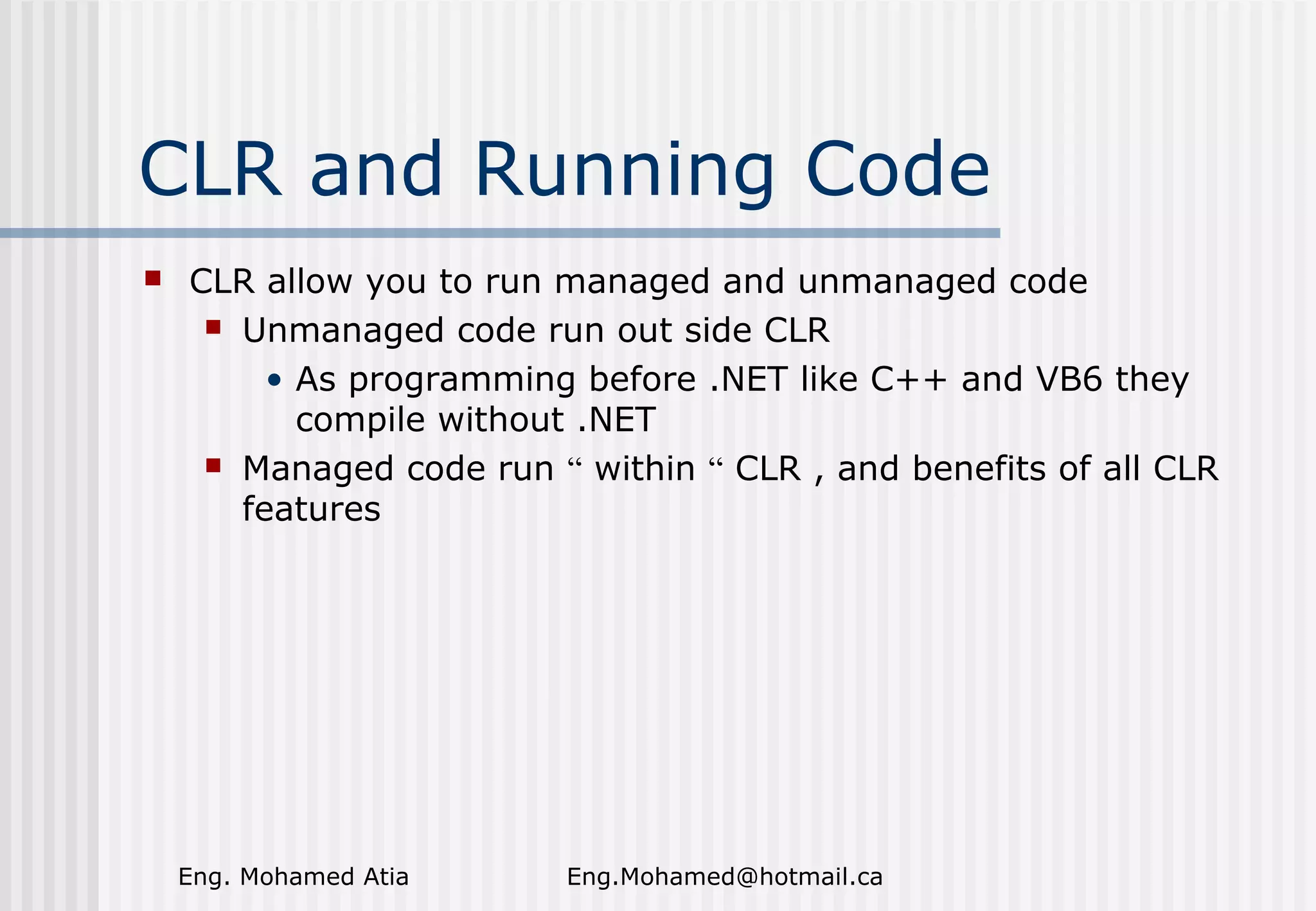CLR and Running Code


CLR allow you to run managed and unmanaged code
 Unmanaged code run out side CLR
• As programming before .NET like C++ and VB6 they
compile without .NET
 Managed code run “ within “ CLR , and benefits of all CLR
features

Eng. Mohamed Atia

Eng.Mohamed@hotmail.ca

 