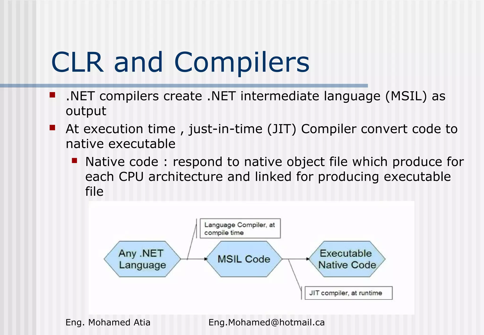 CLR and Compilers




.NET compilers create .NET intermediate language (MSIL) as
output
At execution time , just-in-time (JIT) Compiler convert code to
native executable
 Native code : respond to native object file which produce for
each CPU architecture and linked for producing executable
file

Eng. Mohamed Atia

Eng.Mohamed@hotmail.ca

 
