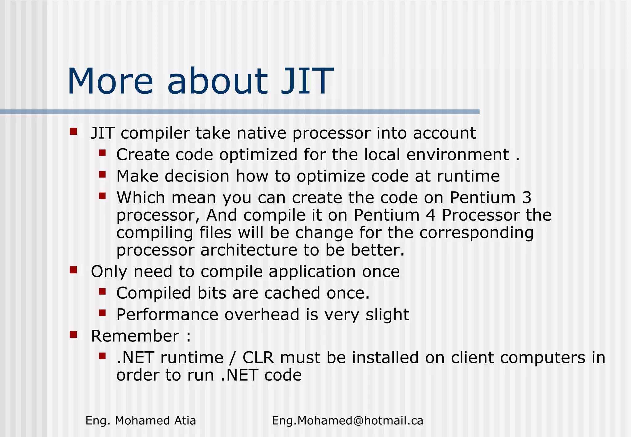 More about JIT






JIT compiler take native processor into account
 Create code optimized for the local environment .
 Make decision how to optimize code at runtime
 Which mean you can create the code on Pentium 3
processor, And compile it on Pentium 4 Processor the
compiling files will be change for the corresponding
processor architecture to be better.
Only need to compile application once
 Compiled bits are cached once.
 Performance overhead is very slight
Remember :
 .NET runtime / CLR must be installed on client computers in
order to run .NET code
Eng. Mohamed Atia

Eng.Mohamed@hotmail.ca

 