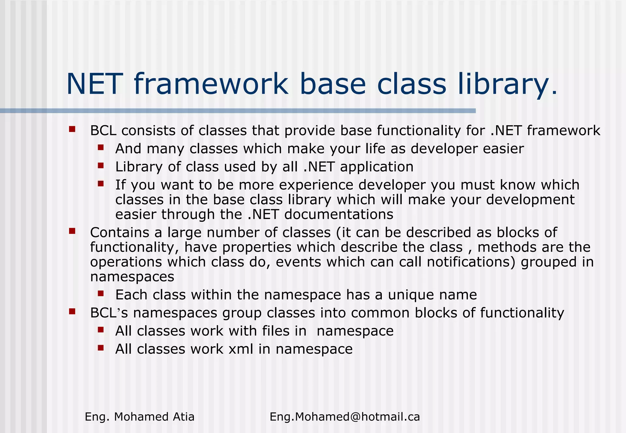 NET framework base class library.






BCL consists of classes that provide base functionality for .NET framework
 And many classes which make your life as developer easier
 Library of class used by all .NET application
 If you want to be more experience developer you must know which
classes in the base class library which will make your development
easier through the .NET documentations
Contains a large number of classes (it can be described as blocks of
functionality, have properties which describe the class , methods are the
operations which class do, events which can call notifications) grouped in
namespaces
 Each class within the namespace has a unique name
BCL’s namespaces group classes into common blocks of functionality
 All classes work with files in namespace
 All classes work xml in namespace

Eng. Mohamed Atia

Eng.Mohamed@hotmail.ca

 