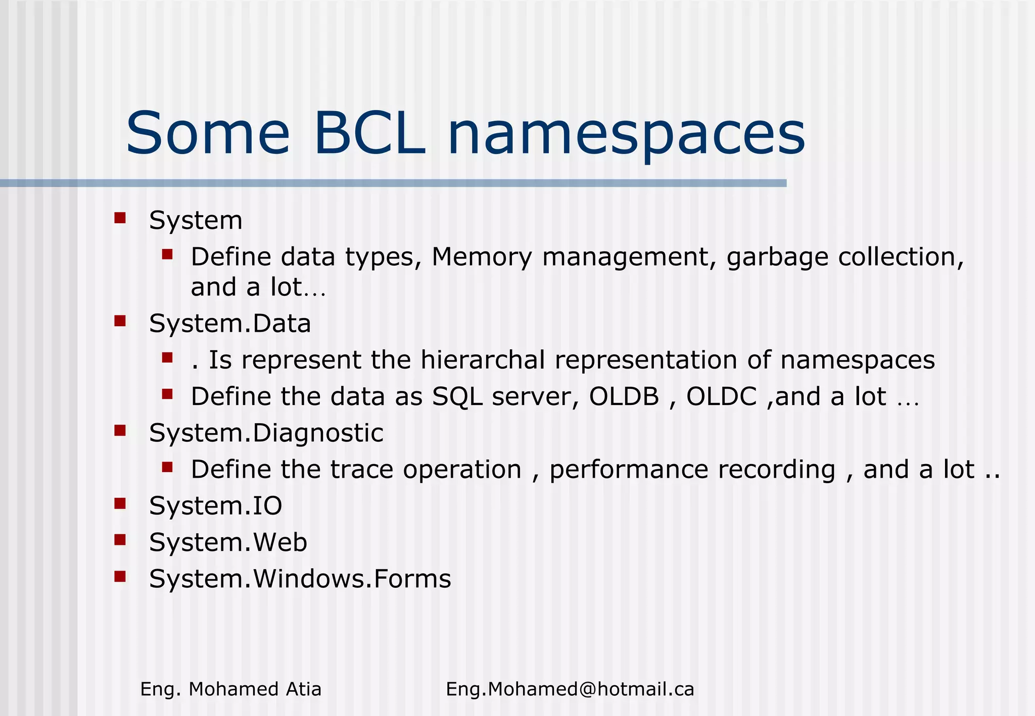 Some BCL namespaces










System
 Define data types, Memory management, garbage collection,
and a lot…
System.Data
 . Is represent the hierarchal representation of namespaces
 Define the data as SQL server, OLDB , OLDC ,and a lot …
System.Diagnostic
 Define the trace operation , performance recording , and a lot ..
System.IO
System.Web
System.Windows.Forms

Eng. Mohamed Atia

Eng.Mohamed@hotmail.ca

 