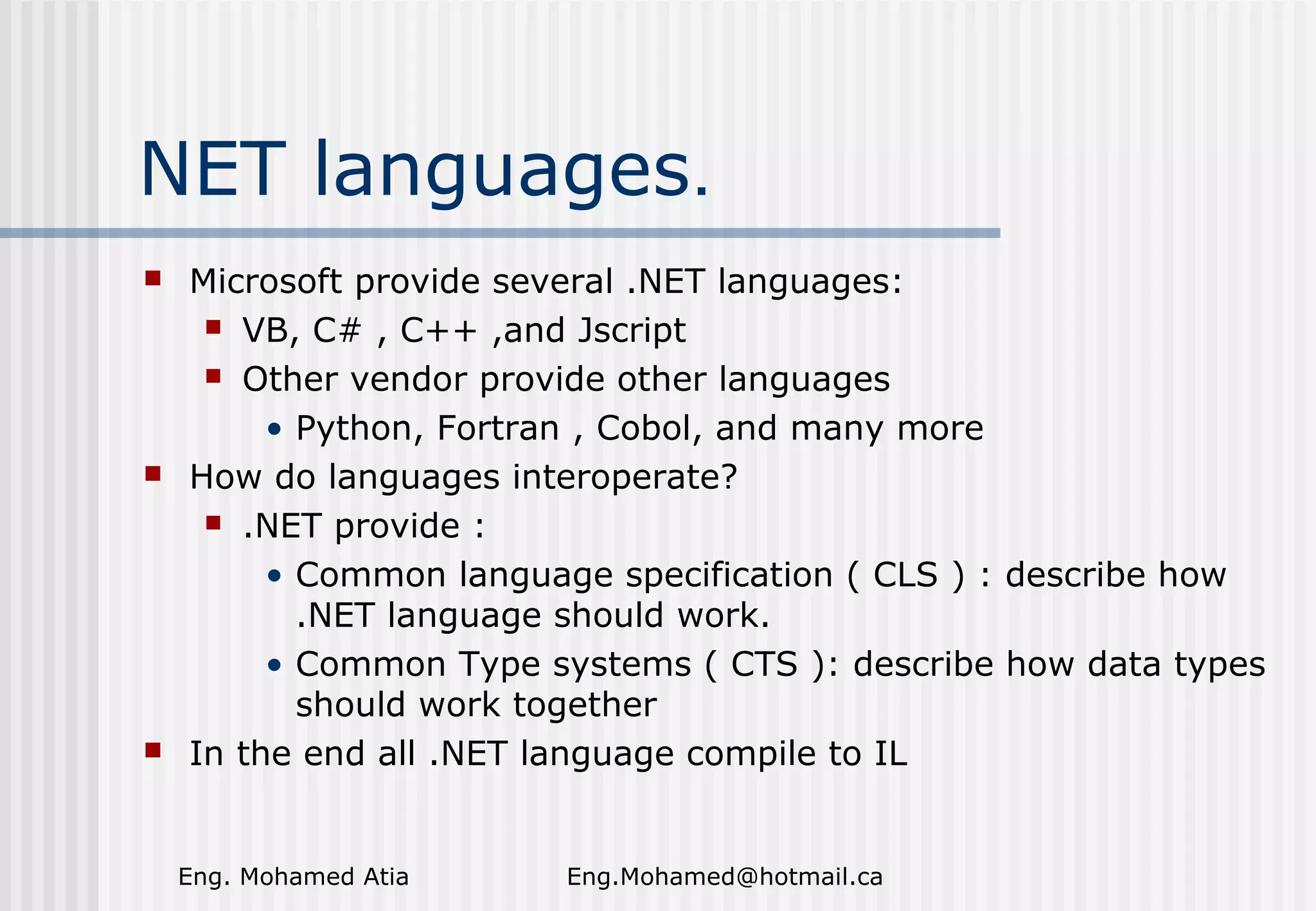 NET languages.






Microsoft provide several .NET languages:
 VB, C# , C++ ,and Jscript
 Other vendor provide other languages
• Python, Fortran , Cobol, and many more
How do languages interoperate?
 .NET provide :
• Common language specification ( CLS ) : describe how
.NET language should work.
• Common Type systems ( CTS ): describe how data types
should work together
In the end all .NET language compile to IL

Eng. Mohamed Atia

Eng.Mohamed@hotmail.ca

 