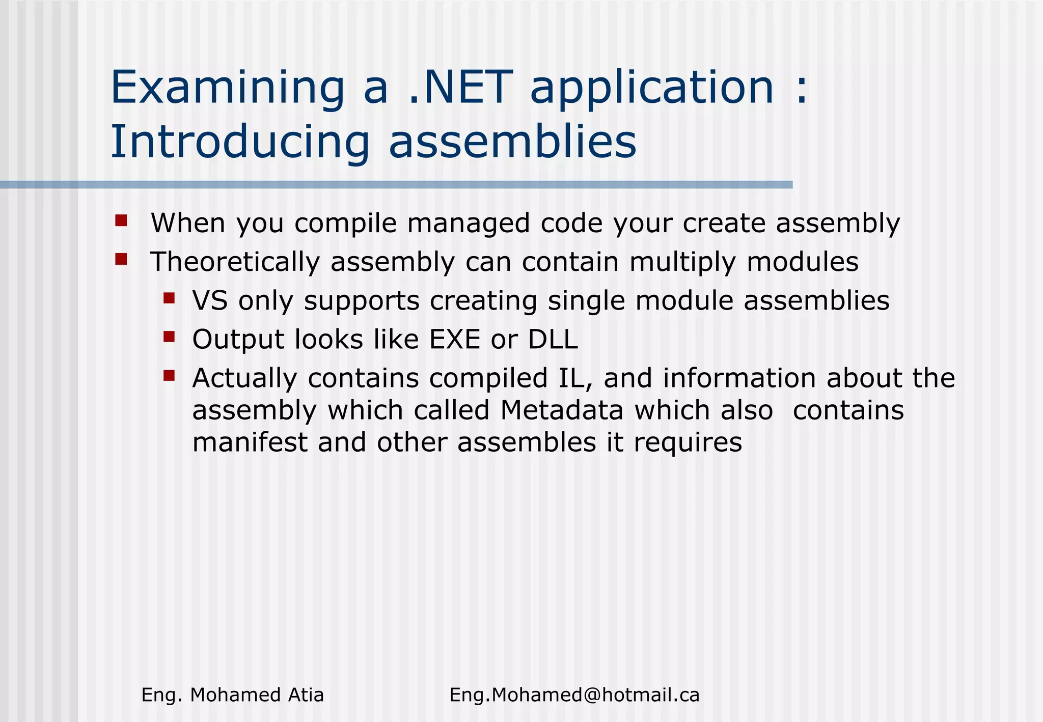 Examining a .NET application :
Introducing assemblies



When you compile managed code your create assembly
Theoretically assembly can contain multiply modules
 VS only supports creating single module assemblies
 Output looks like EXE or DLL
 Actually contains compiled IL, and information about the
assembly which called Metadata which also contains
manifest and other assembles it requires

Eng. Mohamed Atia

Eng.Mohamed@hotmail.ca

 