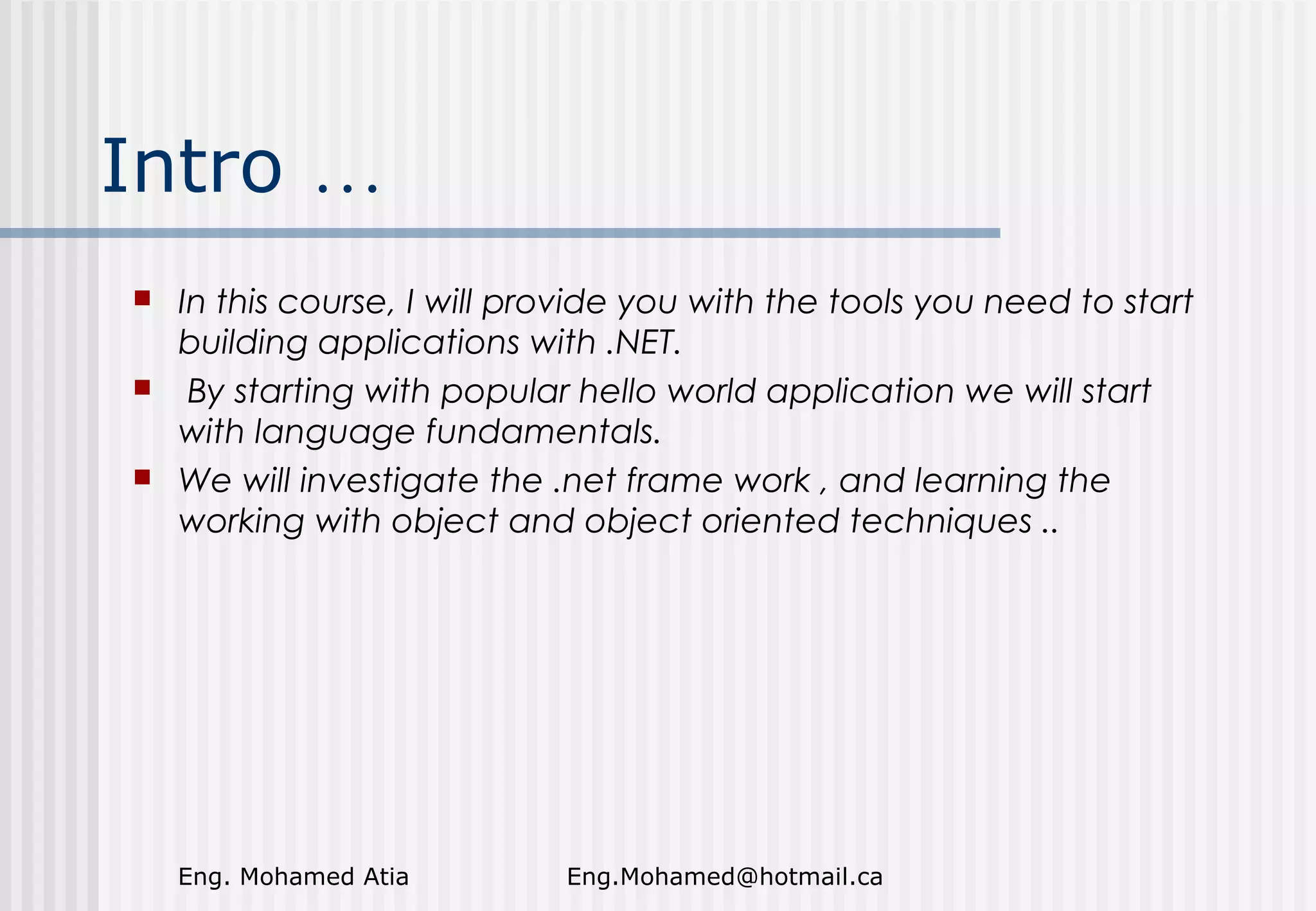 Intro …






In this course, I will provide you with the tools you need to start
building applications with .NET.
By starting with popular hello world application we will start
with language fundamentals.
We will investigate the .net frame work , and learning the
working with object and object oriented techniques ..

Eng. Mohamed Atia

Eng.Mohamed@hotmail.ca

 