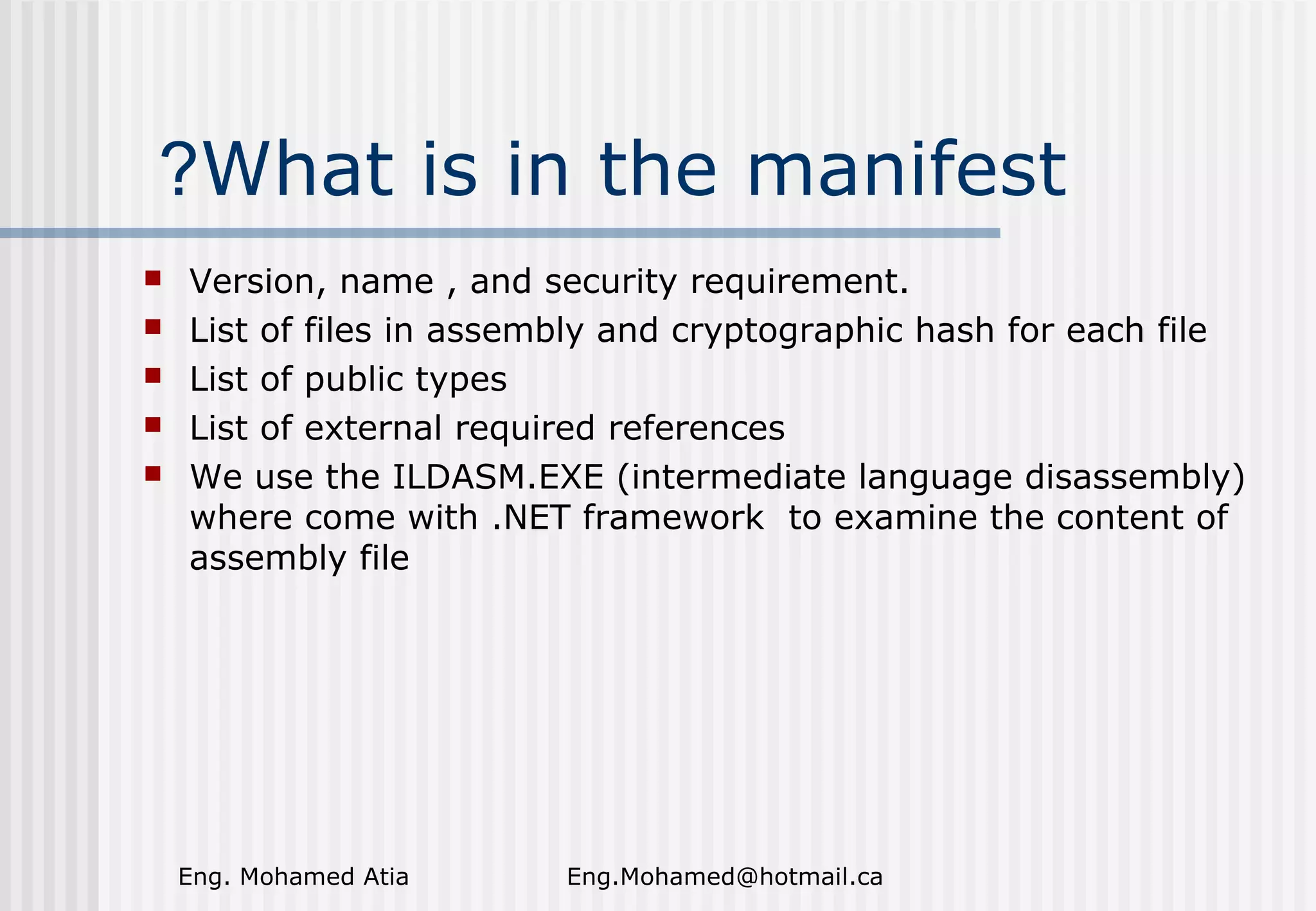 ?What is in the manifest






Version, name , and security requirement.
List of files in assembly and cryptographic hash for each file
List of public types
List of external required references
We use the ILDASM.EXE (intermediate language disassembly)
where come with .NET framework to examine the content of
assembly file

Eng. Mohamed Atia

Eng.Mohamed@hotmail.ca

 