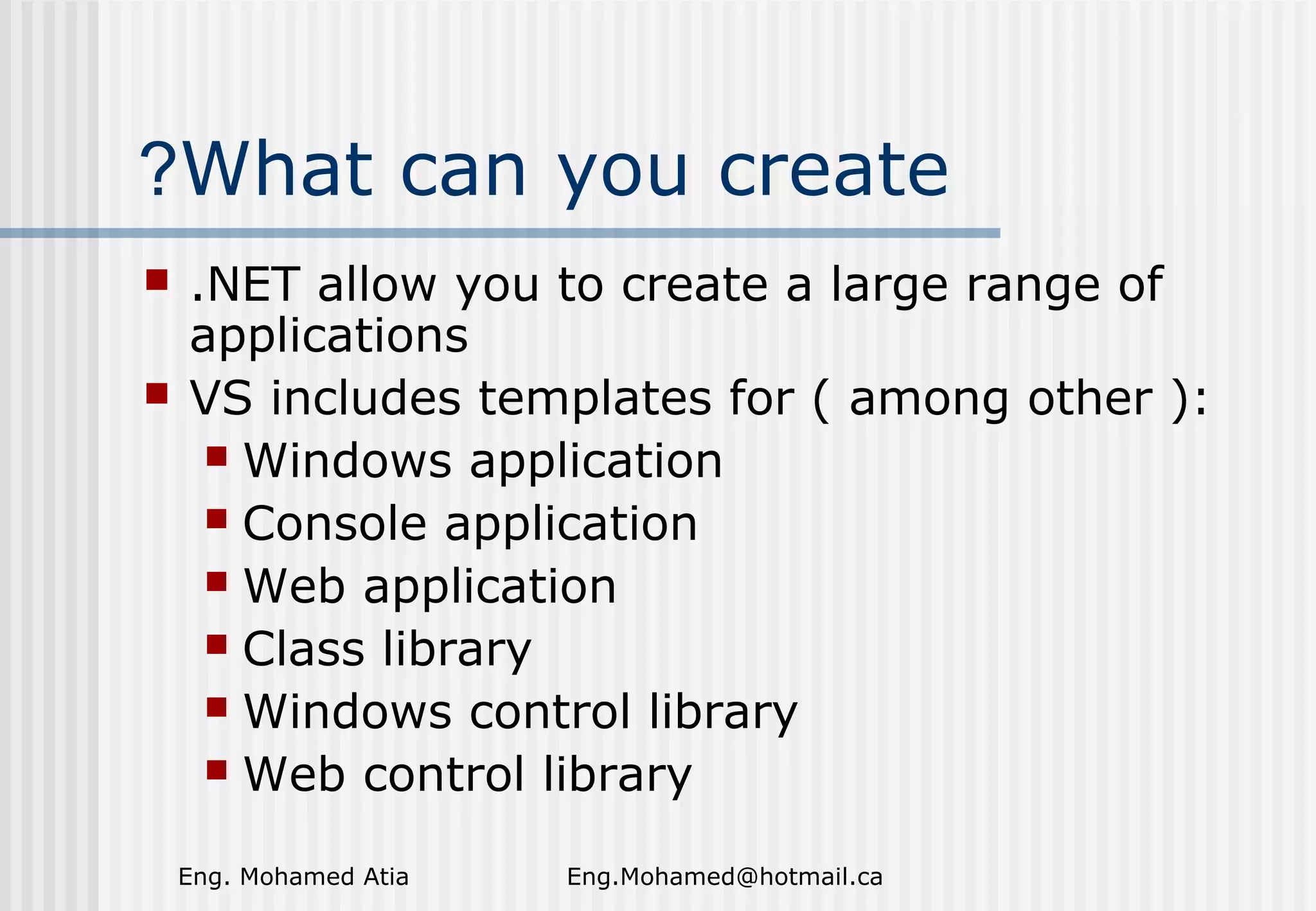 ?What can you create



.NET allow you to create a large range of
applications
VS includes templates for ( among other ):
 Windows application
 Console application
 Web application
 Class library
 Windows control library
 Web control library
Eng. Mohamed Atia

Eng.Mohamed@hotmail.ca

 