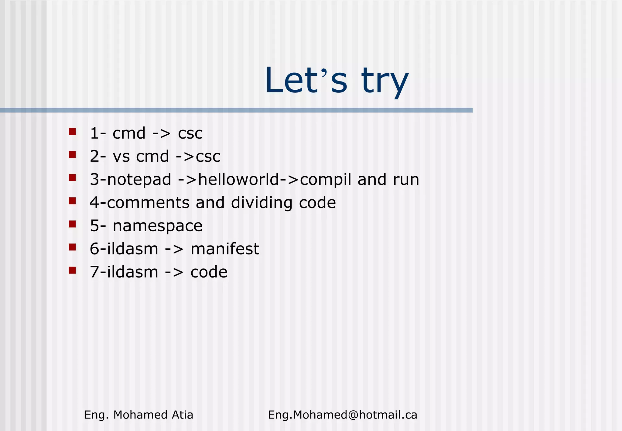 Let’s try








1- cmd -> csc
2- vs cmd ->csc
3-notepad ->helloworld->compil and run
4-comments and dividing code
5- namespace
6-ildasm -> manifest
7-ildasm -> code

Eng. Mohamed Atia

Eng.Mohamed@hotmail.ca

 