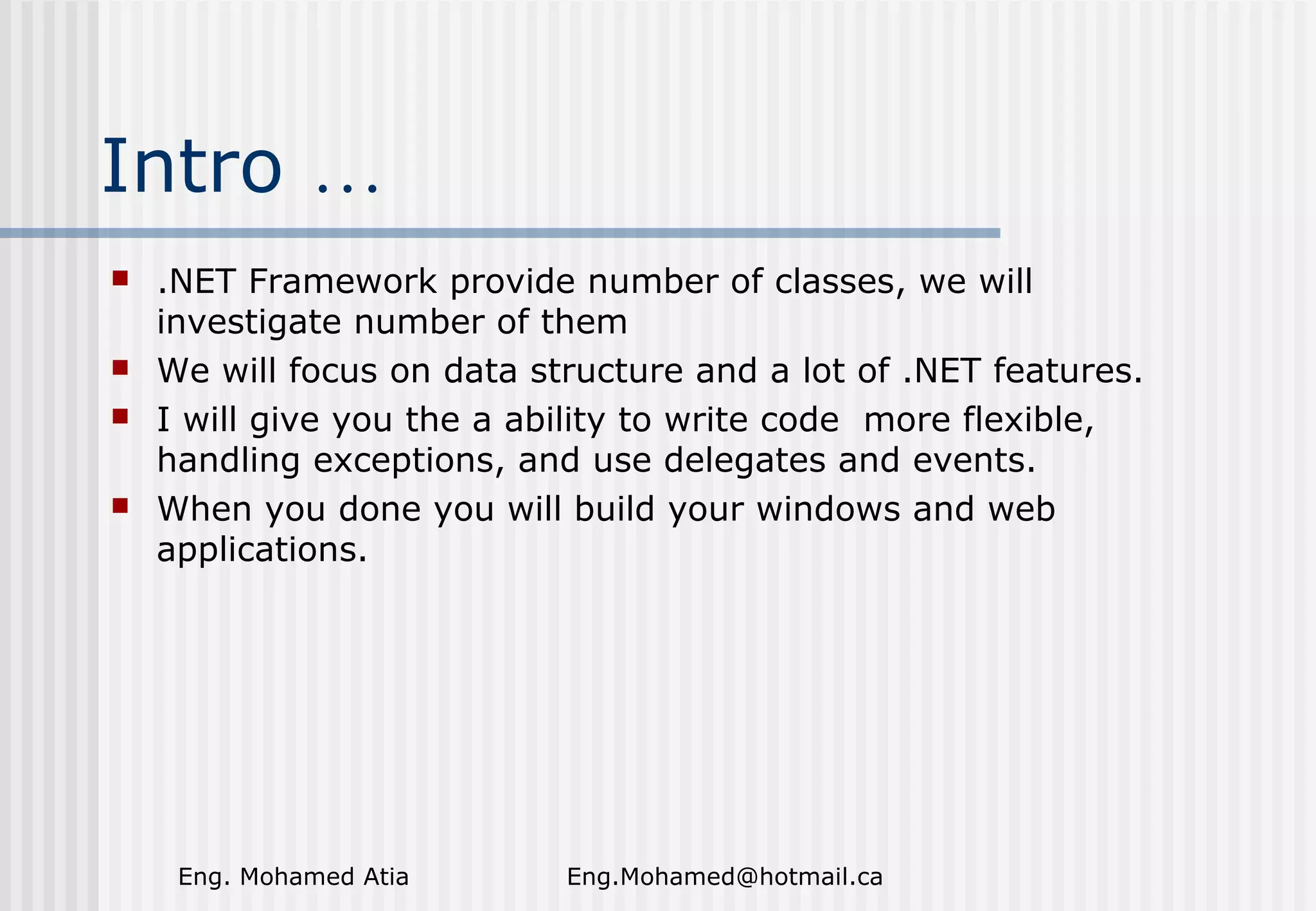 Intro …







.NET Framework provide number of classes, we will
investigate number of them
We will focus on data structure and a lot of .NET features.
I will give you the a ability to write code more flexible,
handling exceptions, and use delegates and events.
When you done you will build your windows and web
applications.

Eng. Mohamed Atia

Eng.Mohamed@hotmail.ca

 