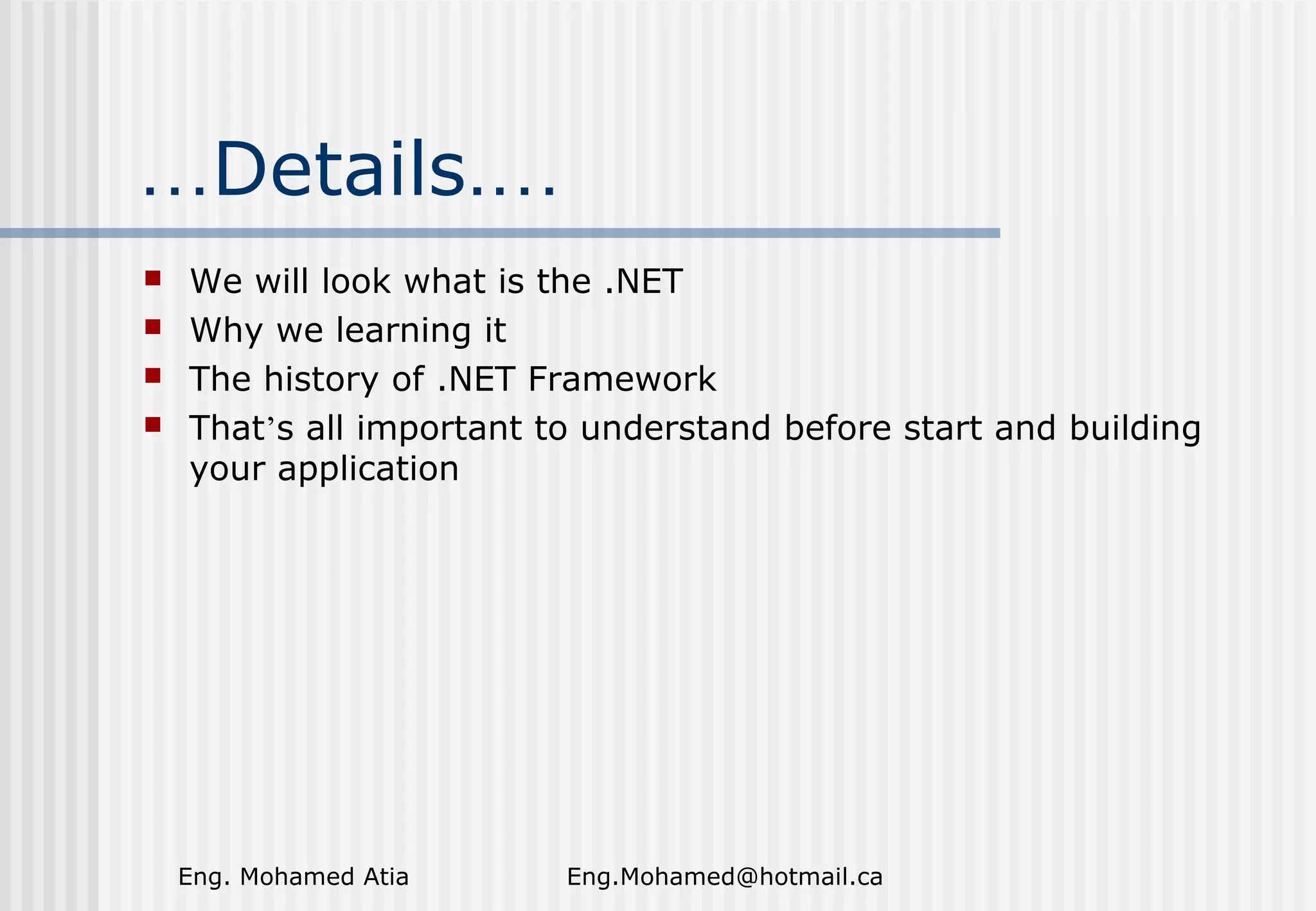 …Details.…





We will look what is the .NET
Why we learning it
The history of .NET Framework
That’s all important to understand before start and building
your application

Eng. Mohamed Atia

Eng.Mohamed@hotmail.ca

 