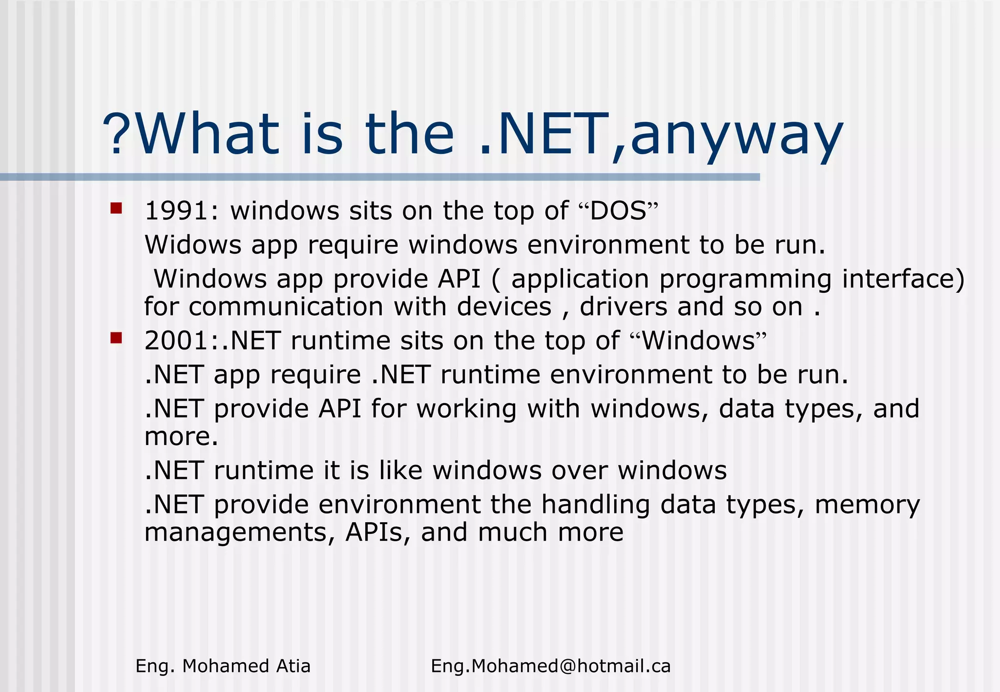 ?What is the .NET,anyway




1991: windows sits on the top of “DOS”
Widows app require windows environment to be run.
Windows app provide API ( application programming interface)
for communication with devices , drivers and so on .
2001:.NET runtime sits on the top of “Windows”
.NET app require .NET runtime environment to be run.
.NET provide API for working with windows, data types, and
more.
.NET runtime it is like windows over windows
.NET provide environment the handling data types, memory
managements, APIs, and much more

Eng. Mohamed Atia

Eng.Mohamed@hotmail.ca

 