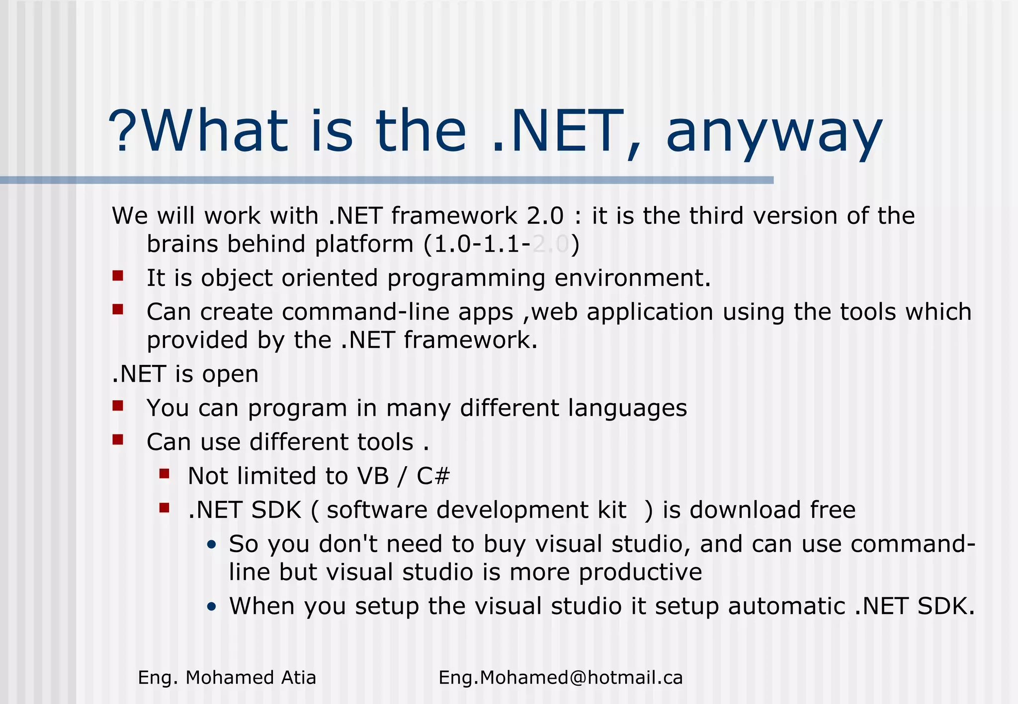 ?What is the .NET, anyway
We will work with .NET framework 2.0 : it is the third version of the
brains behind platform (1.0-1.1-2.0)
 It is object oriented programming environment.
 Can create command-line apps ,web application using the tools which
provided by the .NET framework.
.NET is open
 You can program in many different languages
 Can use different tools .
 Not limited to VB / C#
 .NET SDK ( software development kit ) is download free
• So you don't need to buy visual studio, and can use commandline but visual studio is more productive
• When you setup the visual studio it setup automatic .NET SDK.
Eng. Mohamed Atia

Eng.Mohamed@hotmail.ca

 