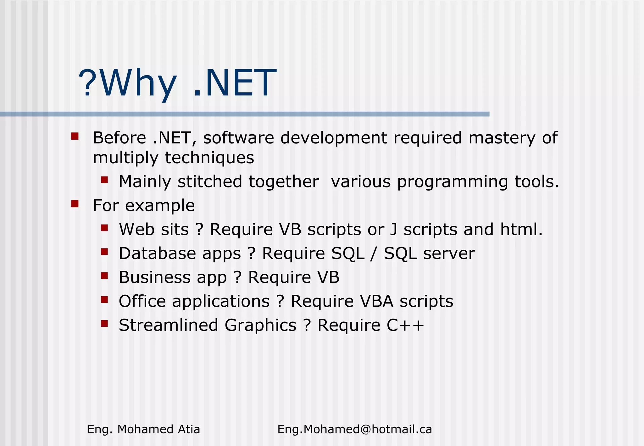 ?Why .NET




Before .NET, software development required mastery of
multiply techniques
 Mainly stitched together various programming tools.
For example
 Web sits ? Require VB scripts or J scripts and html.
 Database apps ? Require SQL / SQL server
 Business app ? Require VB
 Office applications ? Require VBA scripts
 Streamlined Graphics ? Require C++

Eng. Mohamed Atia

Eng.Mohamed@hotmail.ca

 
