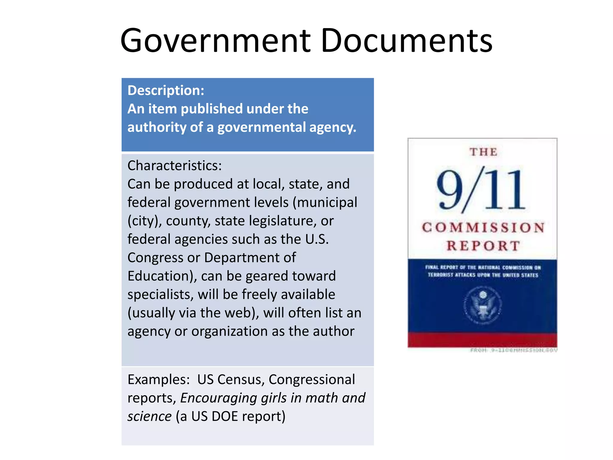Government Documents
Description:
An item published under the
authority of a governmental agency.
Characteristics:
Can be produced at local, state, and
federal government levels (municipal
(city), county, state legislature, or
federal agencies such as the U.S.
Congress or Department of
Education), can be geared toward
specialists, will be freely available
(usually via the web), will often list an
agency or organization as the author
Examples: US Census, Congressional
reports, Encouraging girls in math and
science (a US DOE report)

 