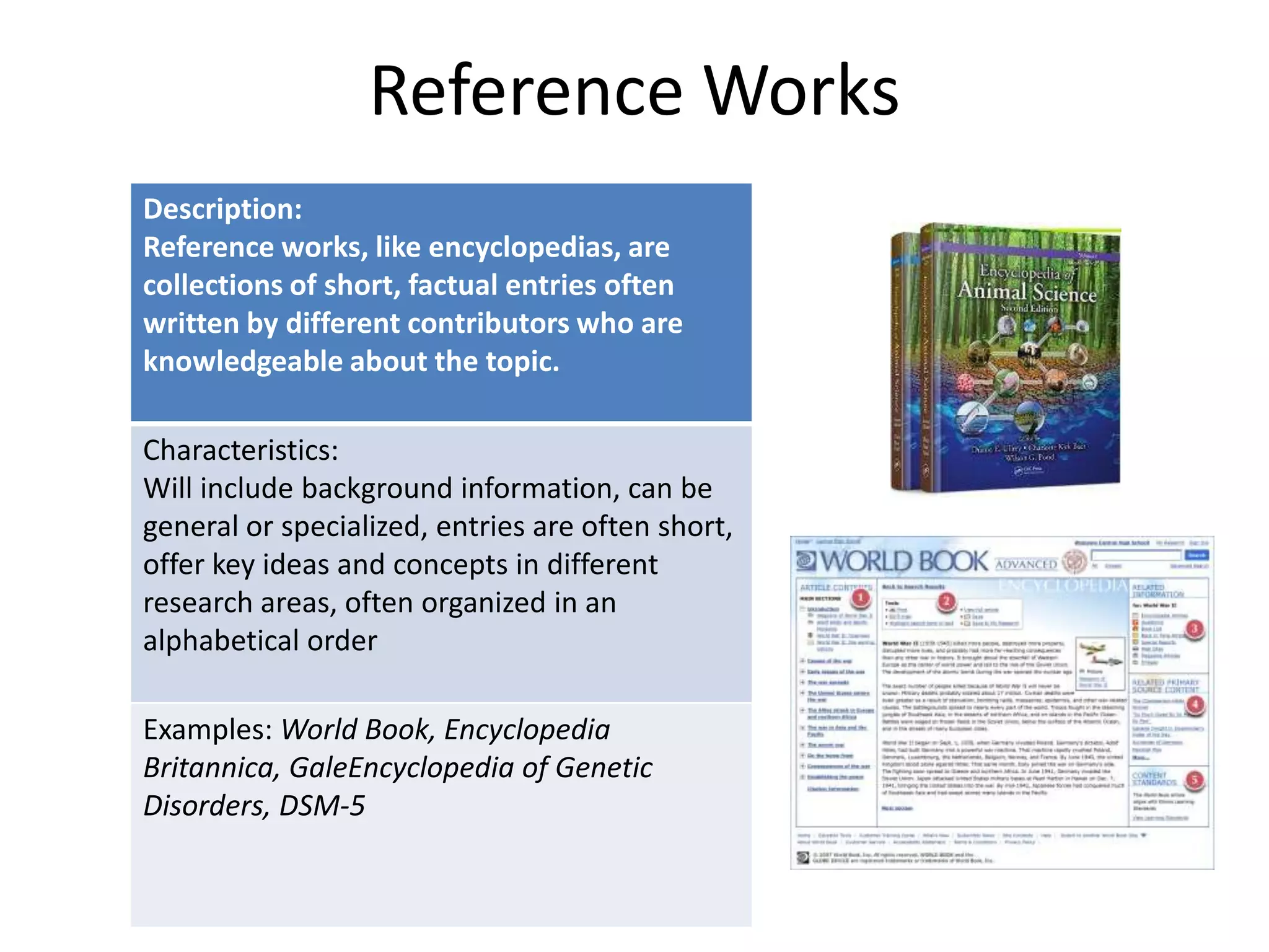 Reference Works
Description:
Reference works, like encyclopedias, are
collections of short, factual entries often
written by different contributors who are
knowledgeable about the topic.
Characteristics:
Will include background information, can be
general or specialized, entries are often short,
offer key ideas and concepts in different
research areas, often organized in an
alphabetical order
Examples: World Book, Encyclopedia
Britannica, GaleEncyclopedia of Genetic
Disorders, DSM-5

 