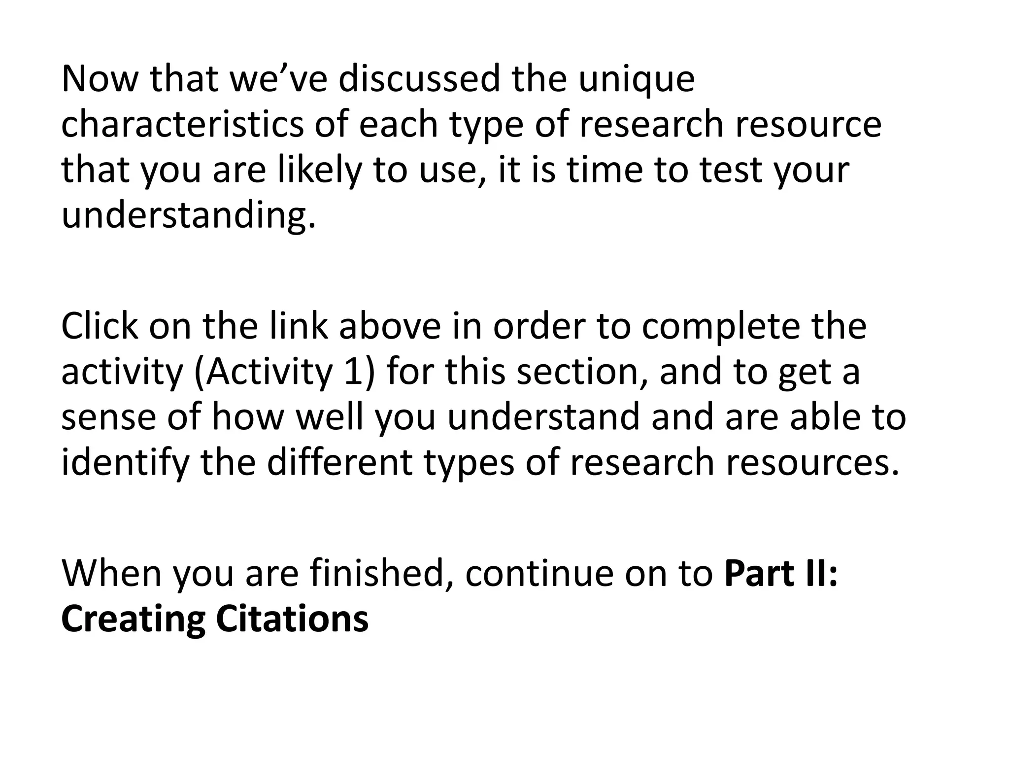 Now that we’ve discussed the unique
characteristics of each type of research resource
that you are likely to use, it is time to test your
understanding.
Click on the link above in order to complete the
activity (Activity 1) for this section, and to get a
sense of how well you understand and are able to
identify the different types of research resources.
When you are finished, continue on to Part II:
Creating Citations

 
