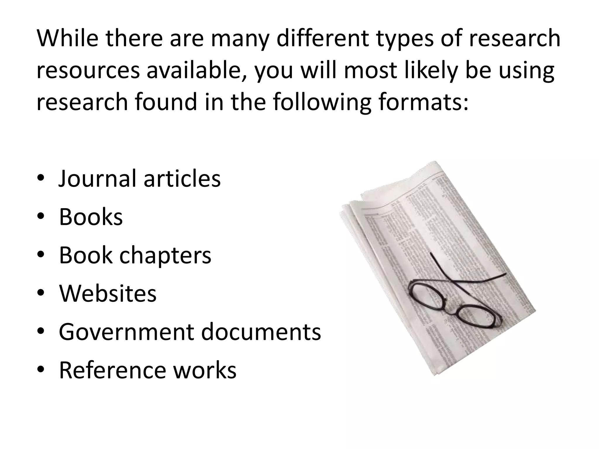 While there are many different types of research
resources available, you will most likely be using
research found in the following formats:
•
•
•
•
•
•

Journal articles
Books
Book chapters
Websites
Government documents
Reference works

 