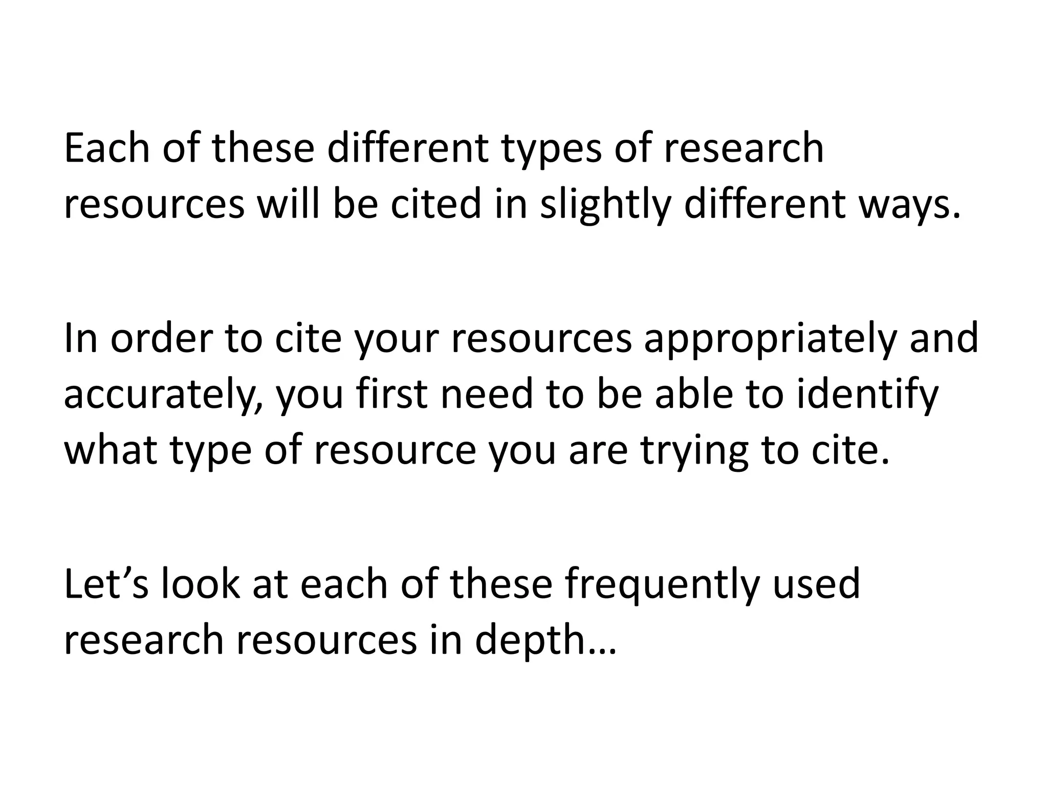 Each of these different types of research
resources will be cited in slightly different ways.

In order to cite your resources appropriately and
accurately, you first need to be able to identify
what type of resource you are trying to cite.
Let’s look at each of these frequently used
research resources in depth…

 