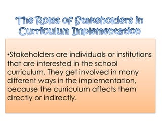 •Stakeholders are individuals or institutions
that are interested in the school
curriculum. They get involved in many
different ways in the implementation,
because the curriculum affects them
directly or indirectly.
 