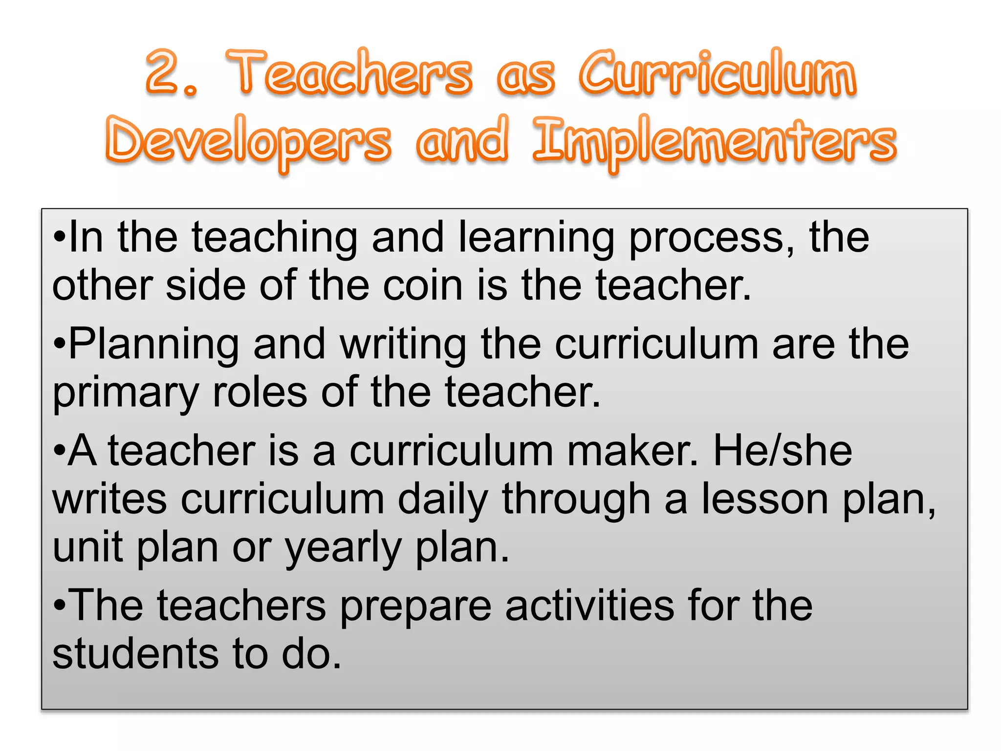 •In the teaching and learning process, the
other side of the coin is the teacher.
•Planning and writing the curriculum are the
primary roles of the teacher.
•A teacher is a curriculum maker. He/she
writes curriculum daily through a lesson plan,
unit plan or yearly plan.
•The teachers prepare activities for the
students to do.
 