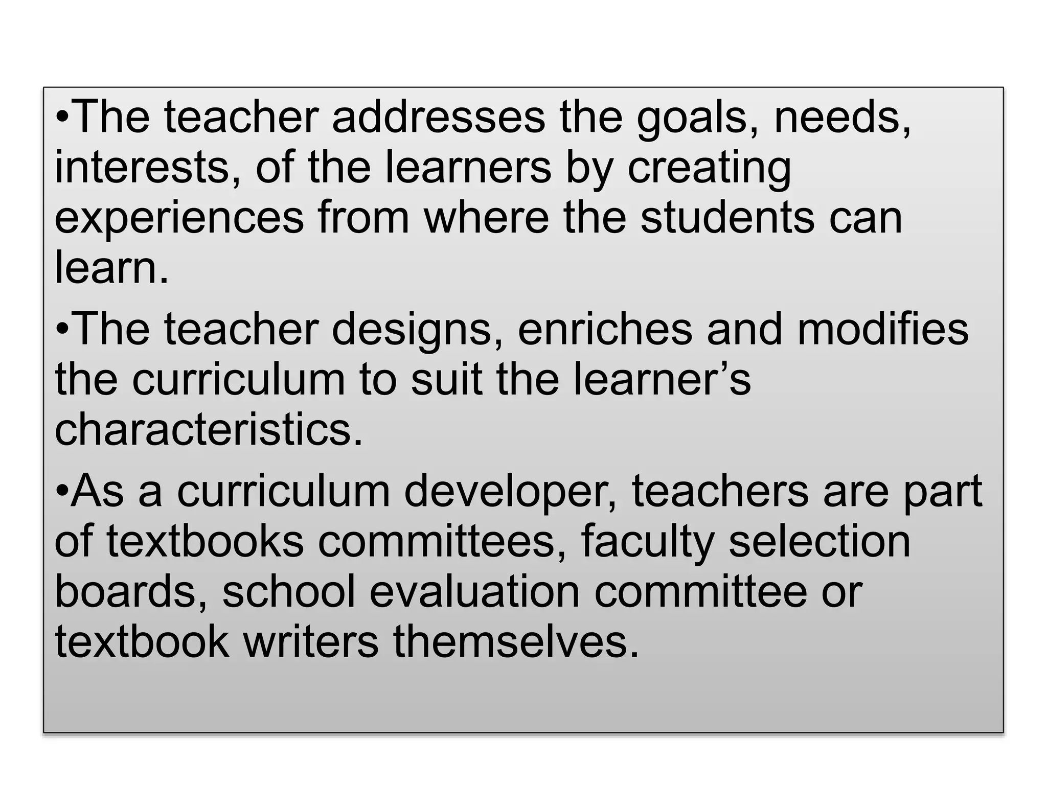 •The teacher addresses the goals, needs,
interests, of the learners by creating
experiences from where the students can
learn.
•The teacher designs, enriches and modifies
the curriculum to suit the learner’s
characteristics.
•As a curriculum developer, teachers are part
of textbooks committees, faculty selection
boards, school evaluation committee or
textbook writers themselves.
 