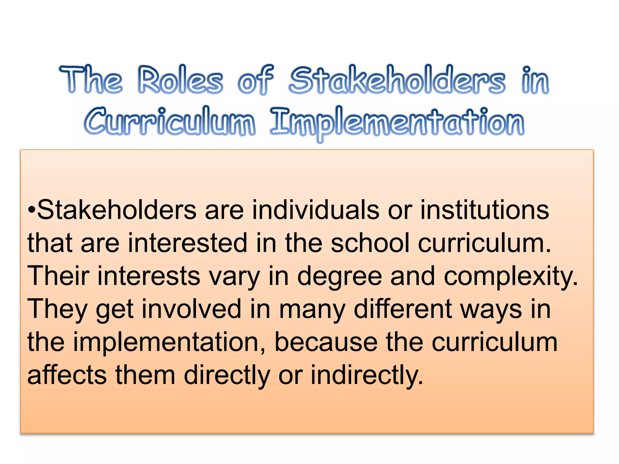 •Stakeholders are individuals or institutions
that are interested in the school curriculum.
Their interests vary in degree and complexity.
They get involved in many different ways in
the implementation, because the curriculum
affects them directly or indirectly.
 