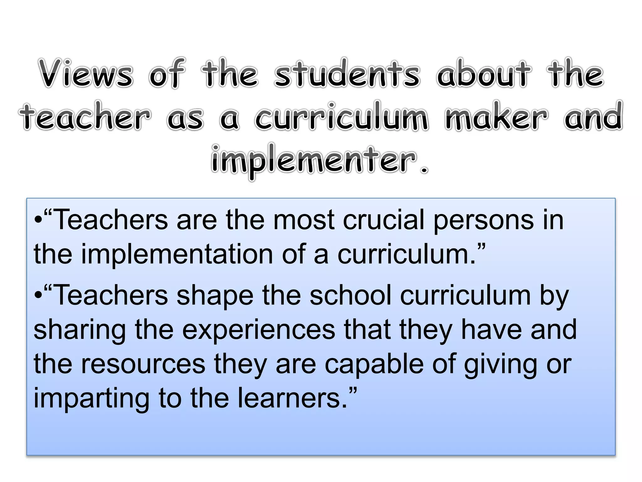 •“Teachers are the most crucial persons in
the implementation of a curriculum.”
•“Teachers shape the school curriculum by
sharing the experiences that they have and
the resources they are capable of giving or
imparting to the learners.”
 