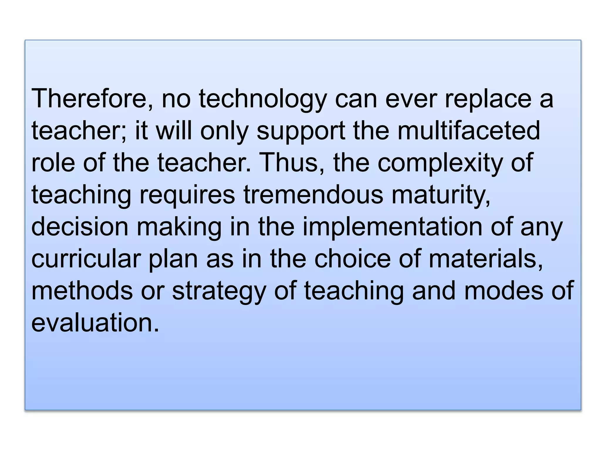 Therefore, no technology can ever replace a
teacher; it will only support the multifaceted
role of the teacher. Thus, the complexity of
teaching requires tremendous maturity,
decision making in the implementation of any
curricular plan as in the choice of materials,
methods or strategy of teaching and modes of
evaluation.
 