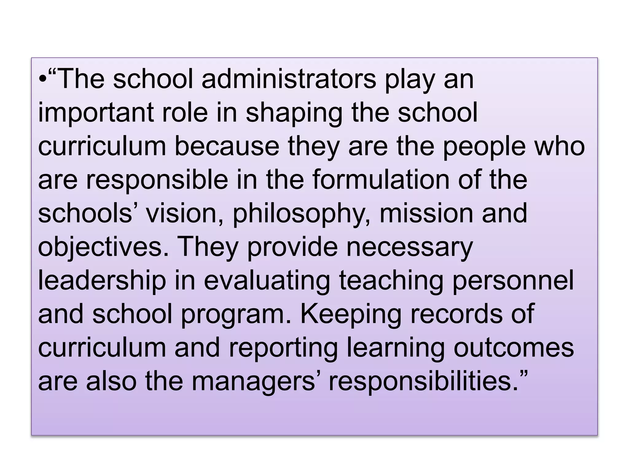 •“The school administrators play an
important role in shaping the school
curriculum because they are the people who
are responsible in the formulation of the
schools’ vision, philosophy, mission and
objectives. They provide necessary
leadership in evaluating teaching personnel
and school program. Keeping records of
curriculum and reporting learning outcomes
are also the managers’ responsibilities.”
 