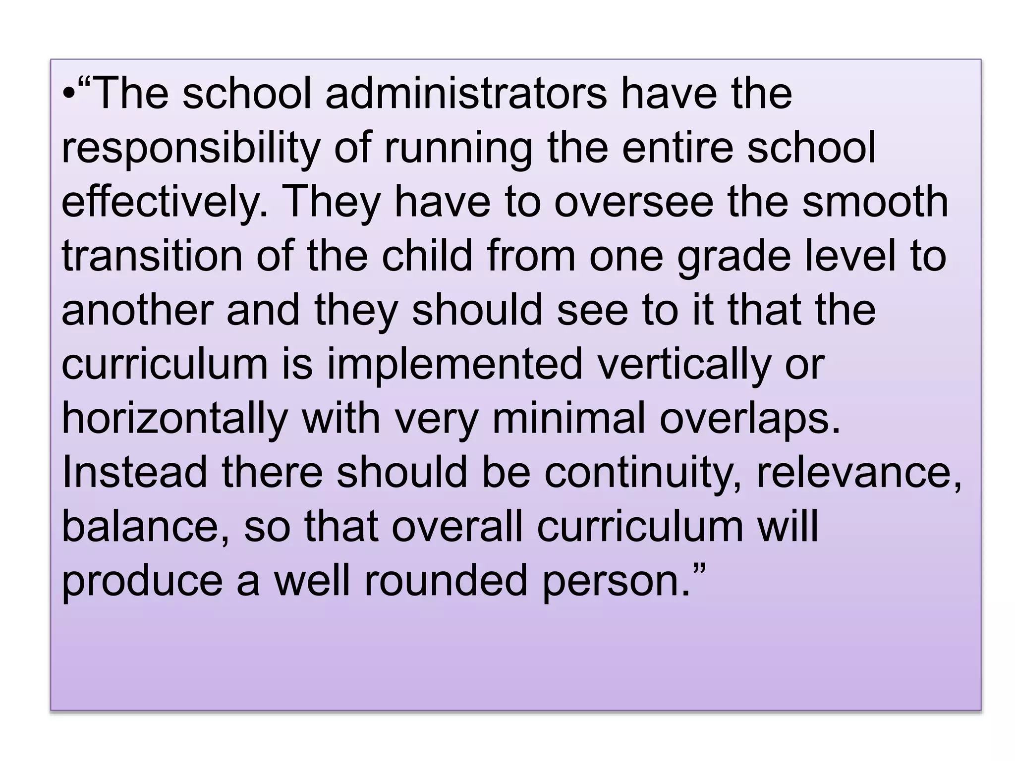 •“The school administrators have the
responsibility of running the entire school
effectively. They have to oversee the smooth
transition of the child from one grade level to
another and they should see to it that the
curriculum is implemented vertically or
horizontally with very minimal overlaps.
Instead there should be continuity, relevance,
balance, so that overall curriculum will
produce a well rounded person.”
 
