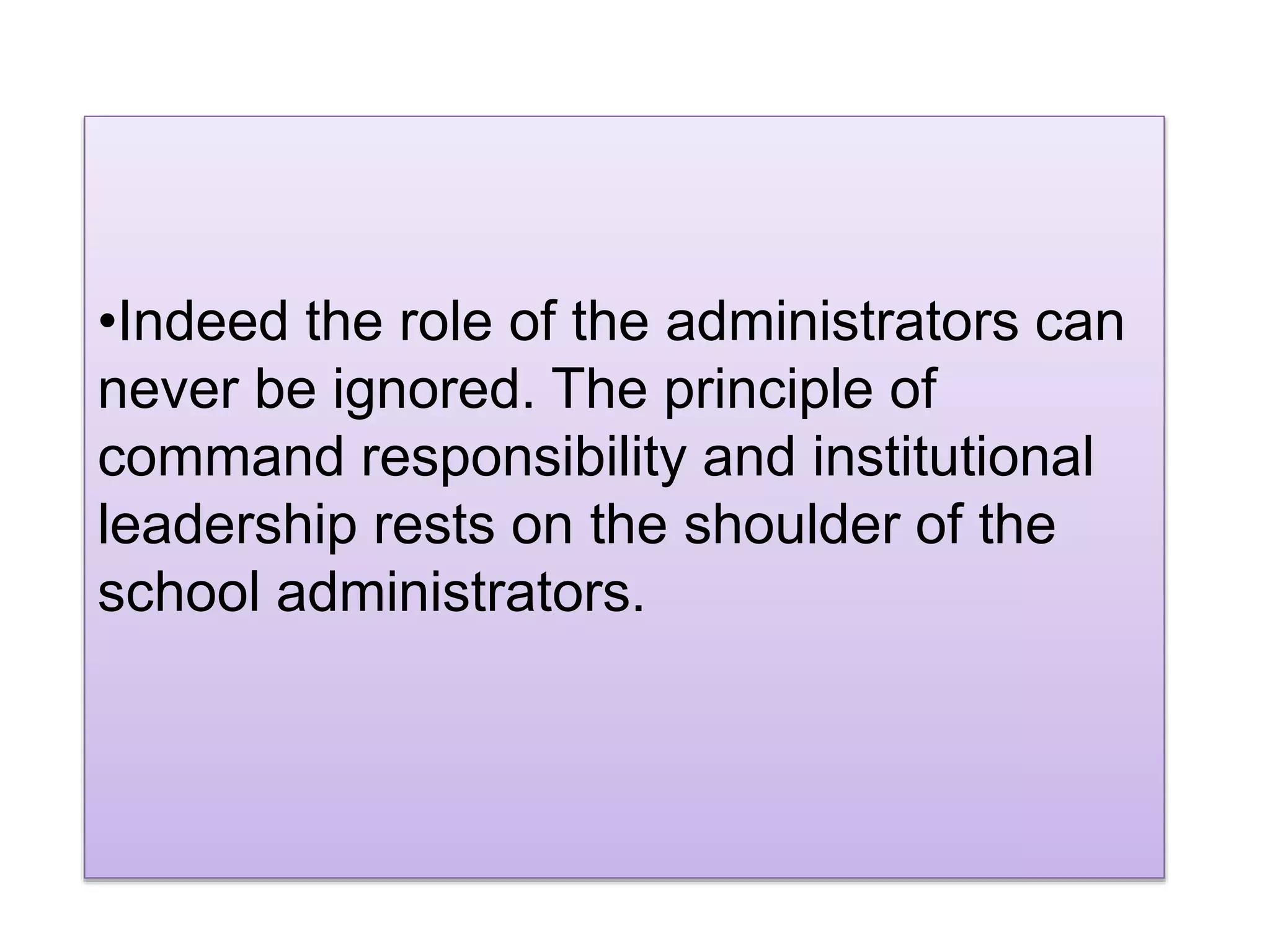 •Indeed the role of the administrators can
never be ignored. The principle of
command responsibility and institutional
leadership rests on the shoulder of the
school administrators.
 