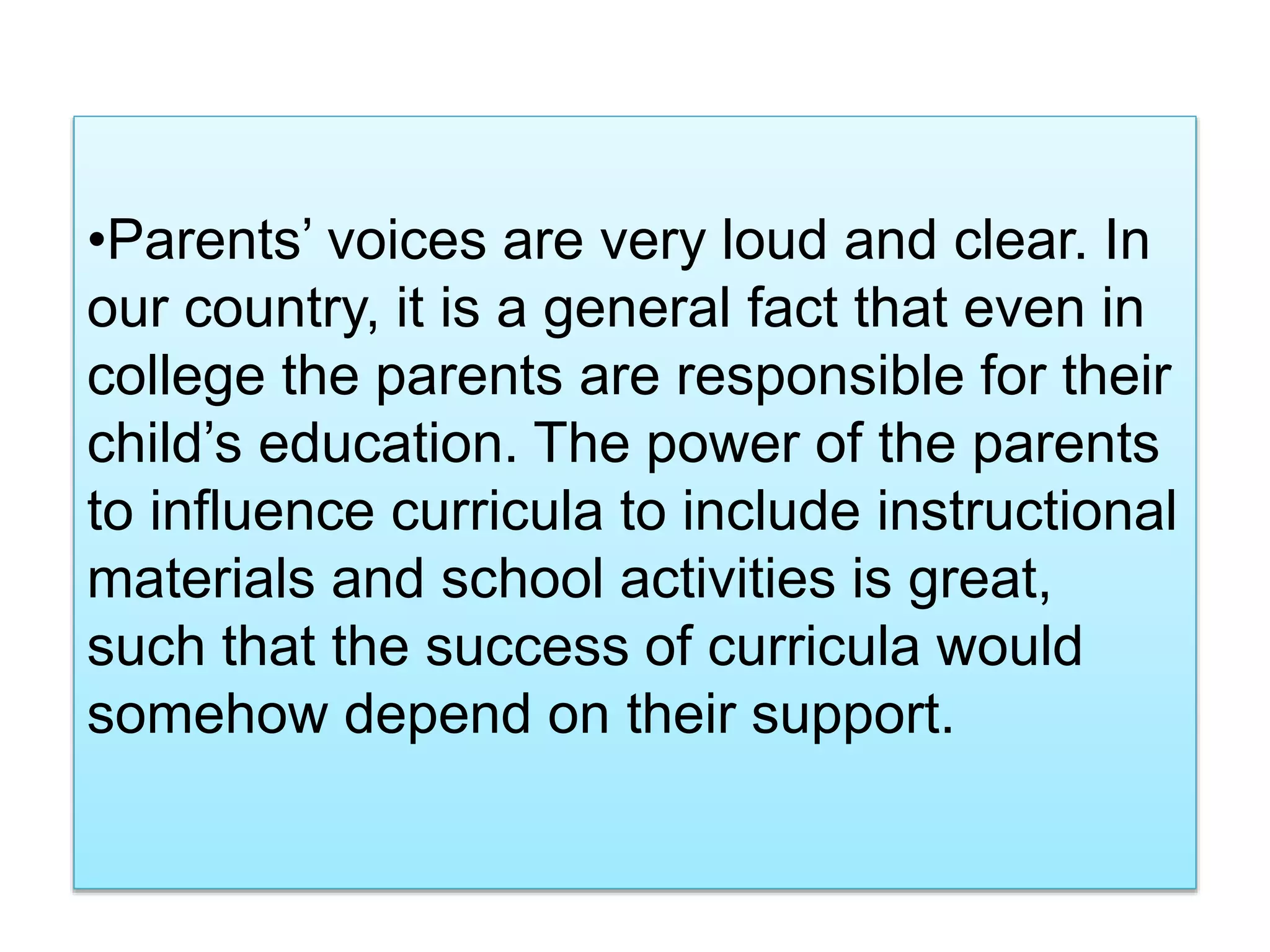 •Parents’ voices are very loud and clear. In
our country, it is a general fact that even in
college the parents are responsible for their
child’s education. The power of the parents
to influence curricula to include instructional
materials and school activities is great,
such that the success of curricula would
somehow depend on their support.
 