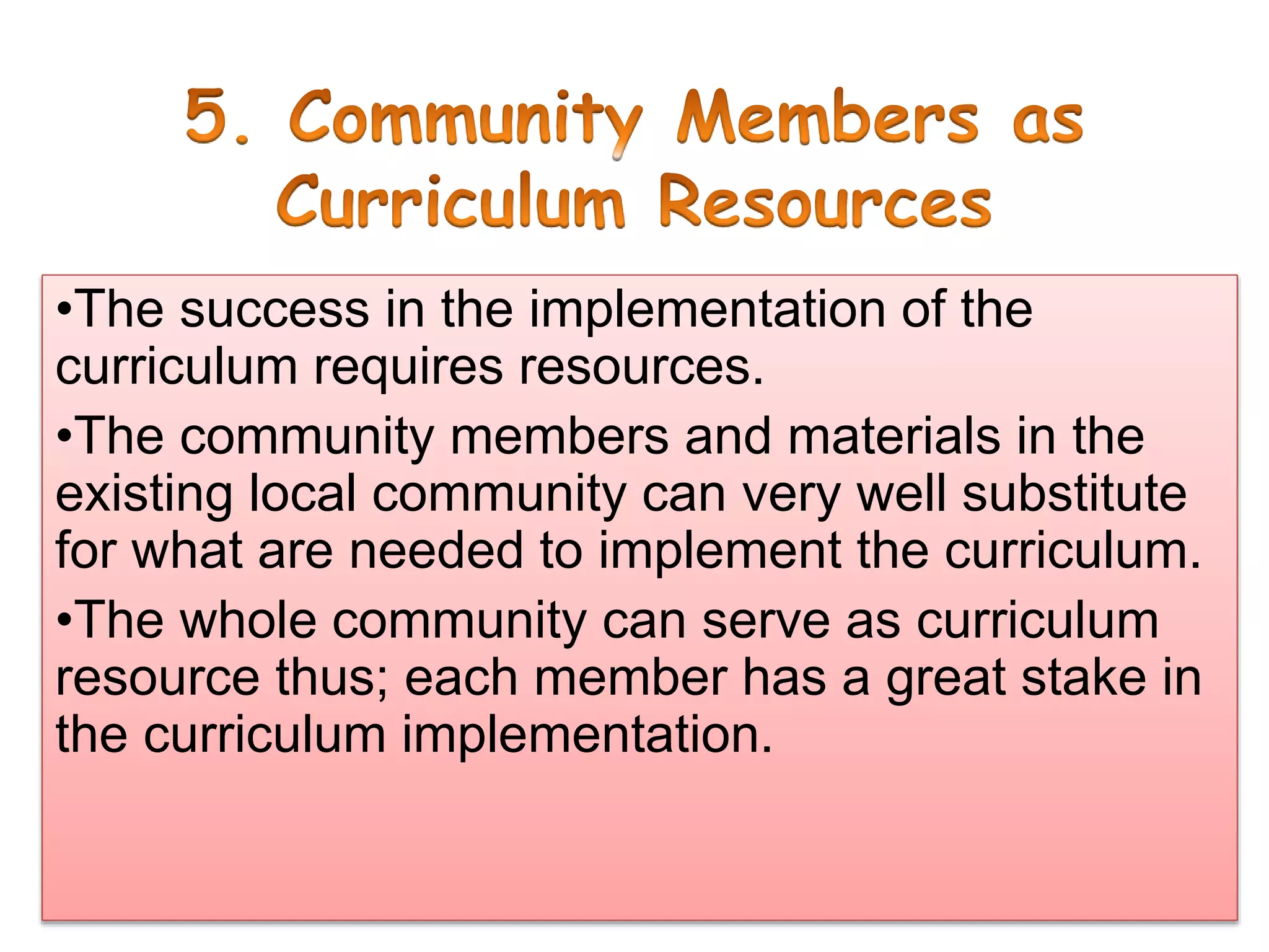 •The success in the implementation of the
curriculum requires resources.
•The community members and materials in the
existing local community can very well substitute
for what are needed to implement the curriculum.
•The whole community can serve as curriculum
resource thus; each member has a great stake in
the curriculum implementation.
 