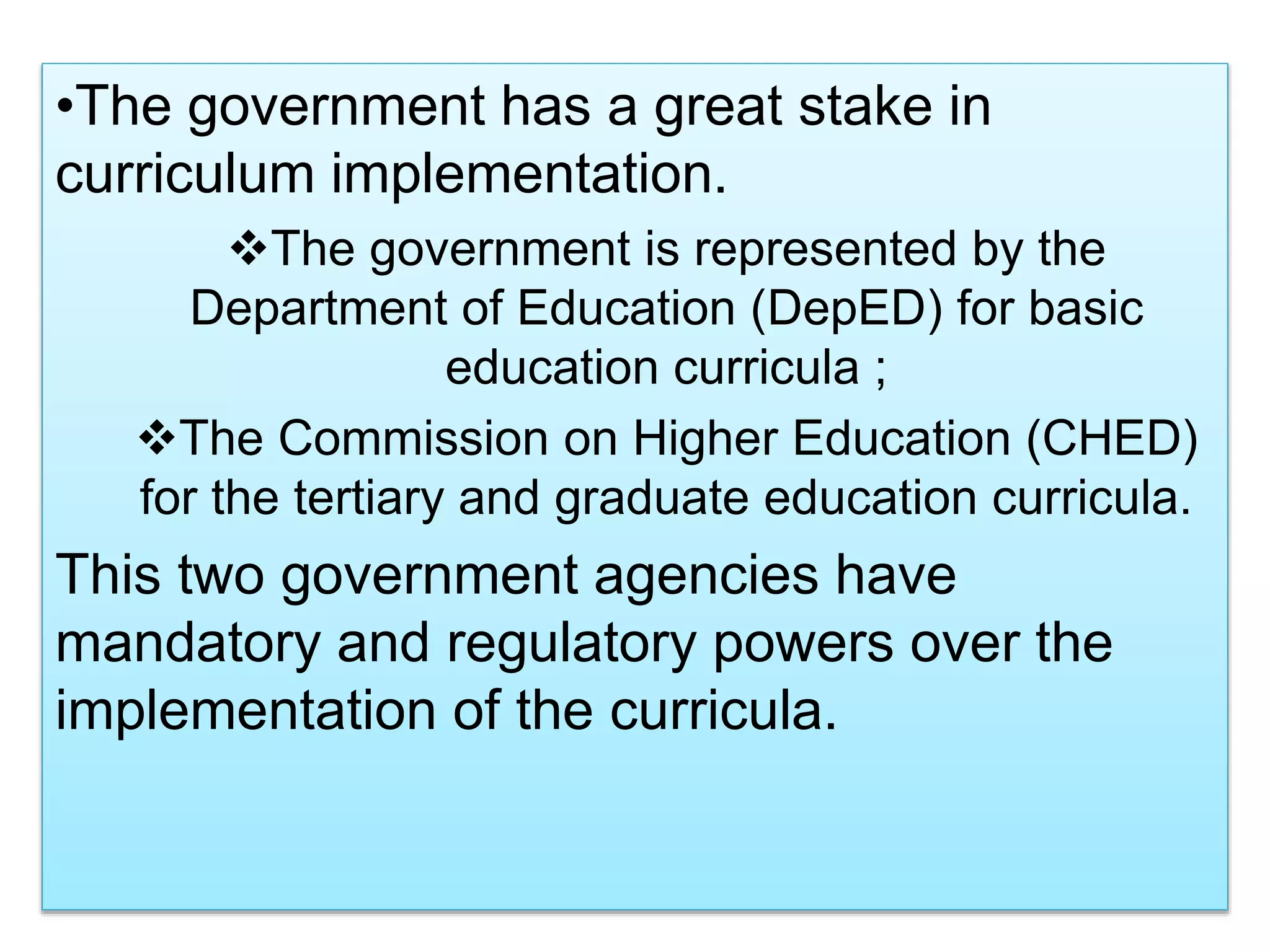 •The government has a great stake in
curriculum implementation.
The government is represented by the
Department of Education (DepED) for basic
education curricula ;
The Commission on Higher Education (CHED)
for the tertiary and graduate education curricula.
This two government agencies have
mandatory and regulatory powers over the
implementation of the curricula.
 