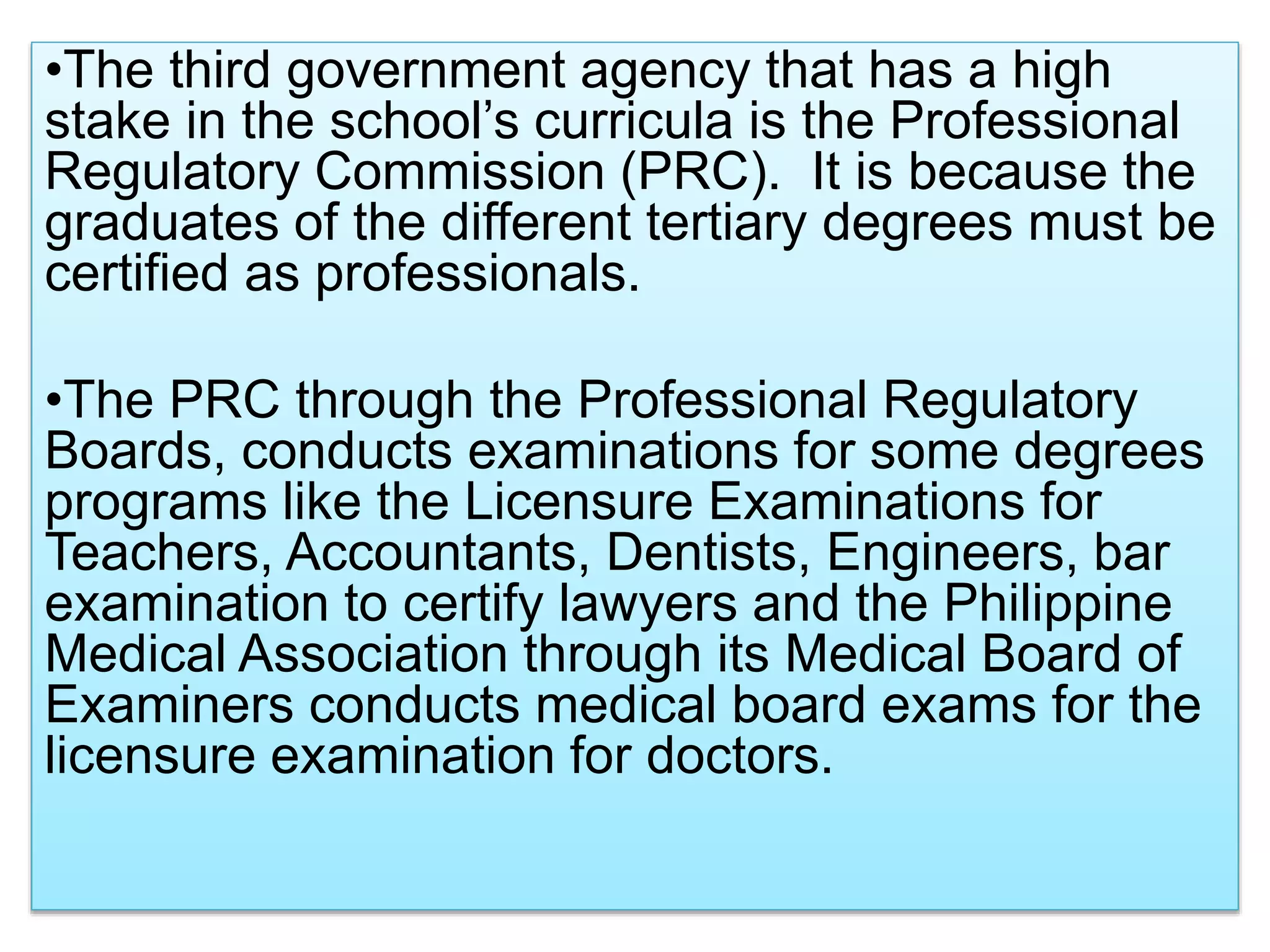 •The third government agency that has a high
stake in the school’s curricula is the Professional
Regulatory Commission (PRC). It is because the
graduates of the different tertiary degrees must be
certified as professionals.
•The PRC through the Professional Regulatory
Boards, conducts examinations for some degrees
programs like the Licensure Examinations for
Teachers, Accountants, Dentists, Engineers, bar
examination to certify lawyers and the Philippine
Medical Association through its Medical Board of
Examiners conducts medical board exams for the
licensure examination for doctors.
 