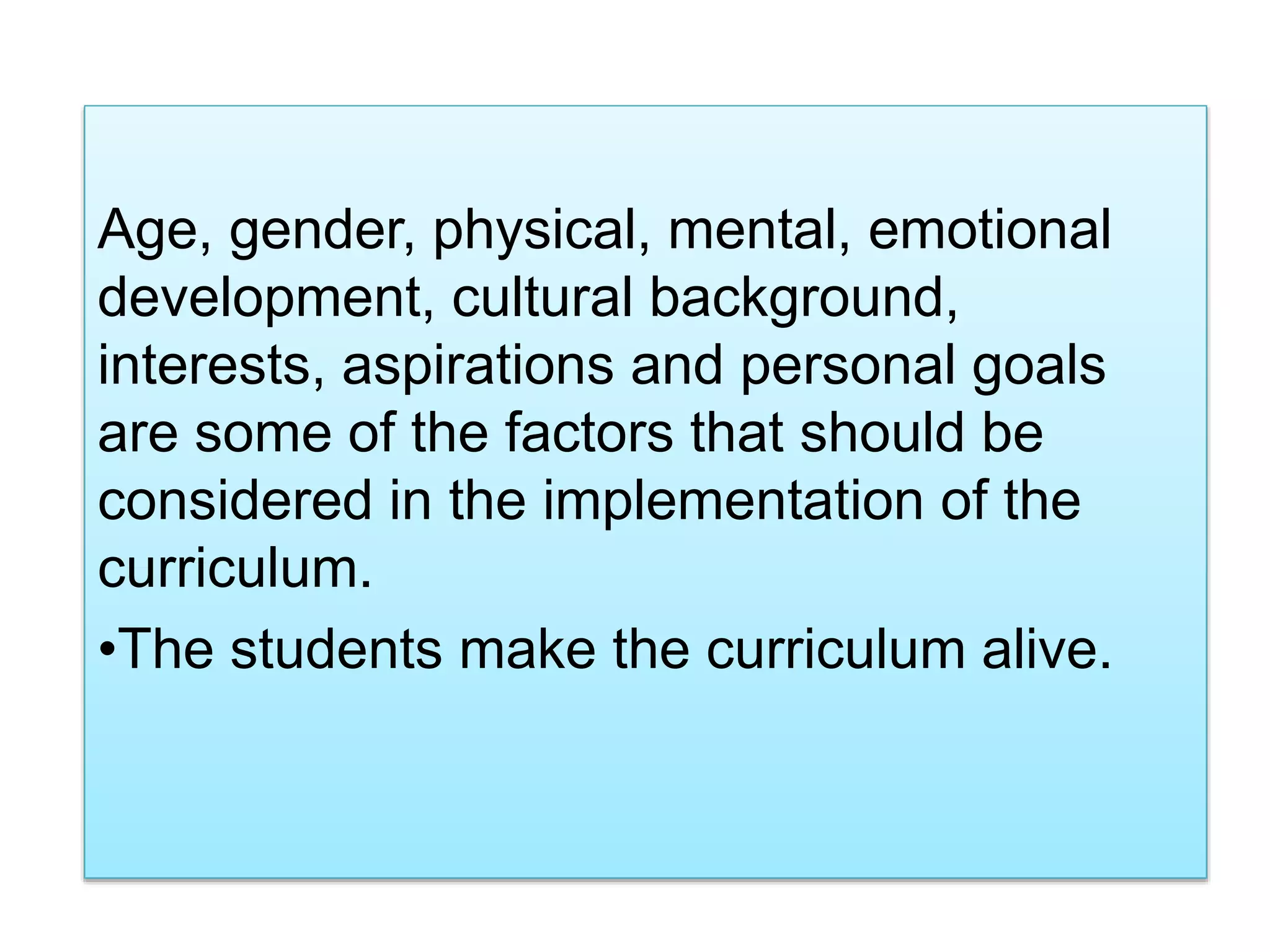 Age, gender, physical, mental, emotional
development, cultural background,
interests, aspirations and personal goals
are some of the factors that should be
considered in the implementation of the
curriculum.
•The students make the curriculum alive.
 