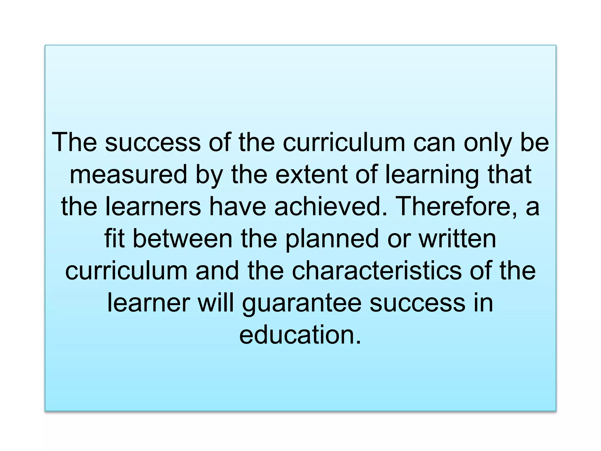 The success of the curriculum can only be
measured by the extent of learning that
the learners have achieved. Therefore, a
fit between the planned or written
curriculum and the characteristics of the
learner will guarantee success in
education.
 