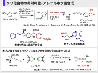 Ito, H.; Okura, T.; Matsuura, K.; Sawamura, M. Angew. Chem., Int. Ed. 2010, 49, 560.
RO
(pin)B
diboron
Cu(O-t-Bu)/
(R,R)-QuinoxP*
(5.0 mol %)
base
H2O
iPrOCO2
H
Ph
OH
PhCHO (1.0 eq.)
0 °C, 18 h
rt, 2 hRO- = i-PrOCO2 87%, 97% ee
dr >99:1
ORRO
CCC
Bu
B(pin)
Me
H
74%, 97% ee
10 mol %
Cu(O-t-Bu)/Xantphos
THF, 50 °C, 5 h
97% ee
Me
C
C C Bu
OCO2Me
H
(S)
(S)
2.0 equiv.
O
B
O
O
B
O
+
■ 高い光学純度を持つアレニルホウ素化合物の合成に始めて成功
Ito, H.; Sasaki, Y.; Sawamura, M., J. Am. Chem. Soc. 2008, 130, 15774.
メソ化合物の非対称化•アレニルホウ素合成
OTIPS
N
N
N
N
NH2
Cl
抗ウィルス剤前駆体
H
OTBS
CO2Me
OH
H
97% ee, >98% ds
複雑な構造の迅速不斉合成
 