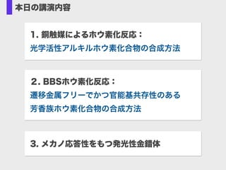 本日の講演内容
1. 銅触媒によるホウ素化反応： 
光学活性アルキルホウ素化合物の合成方法
3. メカノ応答性をもつ発光性金錯体
２. BBSホウ素化反応： 
遷移金属フリーでかつ官能基共存性のある 
芳香族ホウ素化合物の合成方法
 