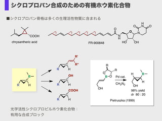 COOH N
H
O
O N
H
NO O
HO OHFR-900848chrysantheric acid
■シクロプロパン骨格は多くの生理活性物質に含まれる
C
B
R H
C
R H
C
OH
R H
R''
R'
C
COOH
R H
光学活性シクロプロピルホウ素化合物：
有用な合成ブロック
98% yield
dr 80 : 20
H B
H
OH
B
OH
O
O
R
R
Pd cat.
CH2N2
Pietruszka (1999)
シクロプロパン合成のための有機ホウ素化合物
 