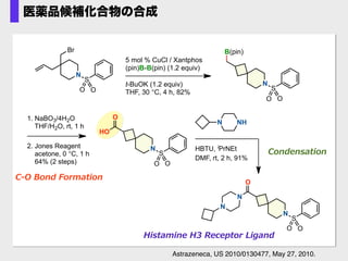1. NaBO3/4H2O
THF/H2O, rt, 1 h
2. Jones Reagent
acetone, 0 °C, 1 h
64% (2 steps)
NHN
HBTU, iPrNEt
DMF, rt, 2 h, 91%
C-‐‑‒O  Bond  Formation
Condensation
Histamine  H3  Receptor  Ligand
O
N
S
O O
HO
O
N
S
O O
N
N
5 mol % CuCl / Xantphos
(pin)B-B(pin) (1.2 equiv)
t-BuOK (1.2 equiv)
THF, 30 °C, 4 h, 82%
B(pin)
N
S
O O
N
S
O O
Br
Astrazeneca, US 2010/0130477, May 27, 2010.
医薬品候補化合物の合成
 
