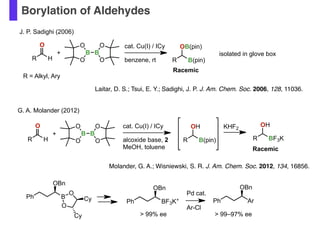 Borylation of Aldehydes
R H
O
R = Alkyl, Ary
cat. Cu(I) / ICy
benzene, rt
B B
O
O O
O
+
R B(pin)
OB(pin)
J. P. Sadighi (2006)
Racemic
isolated in glove box
cat. Cu(I) / ICy
alcoxide base, 2
MeOH, toluene
R B(pin)
OH
G. A. Molander (2012)
KHF2
R BF3K
OH
Racemic
R H
O
B B
O
O O
O
+
Laitar, D. S.; Tsui, E. Y.; Sadighi, J. P. J. Am. Chem. Soc. 2006, 128, 11036.
Molander, G. A.; Wisniewski, S. R. J. Am. Chem. Soc. 2012, 134, 16856.
Ph B
O
O
Cy
Cy
OBn
Ph BF3K+
OBn
Ph Ar
OBn
> 99% ee > 99–97% ee
Pd cat.
Ar-Cl
 