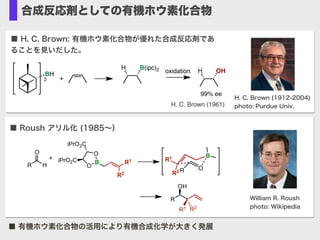 合成反応剤としての有機ホウ素化合物
■ Roush アリル化 (1985∼）
William R. Roush
photo: Wikipedia
B R1
R2
O
O
iPrO2C
iPrO2C
R H
O
R
OH
R1 R2
O
B
R
R1
R2
+
■ H. C. Brown: 有機ホウ素化合物が優れた合成反応剤であ
ることを見いだした。
H. C. Brown (1912-2004)
photo: Purdue Univ.H. C. Brown (1961)
BH
2 +
H B(ipc)2 H OHoxidation
99% ee
■ 有機ホウ素化合物の活用により有機合成化学が大きく発展
 