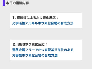 本日の講演内容
1. 銅触媒によるホウ素化反応： 
光学活性アルキルホウ素化合物の合成方法
２. BBSホウ素化反応： 
遷移金属フリーでかつ官能基共存性のある 
芳香族ホウ素化合物の合成方法
 