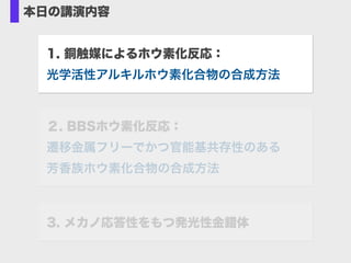 本日の講演内容
1. 銅触媒によるホウ素化反応： 
光学活性アルキルホウ素化合物の合成方法
3. メカノ応答性をもつ発光性金錯体
２. BBSホウ素化反応： 
遷移金属フリーでかつ官能基共存性のある 
芳香族ホウ素化合物の合成方法
 