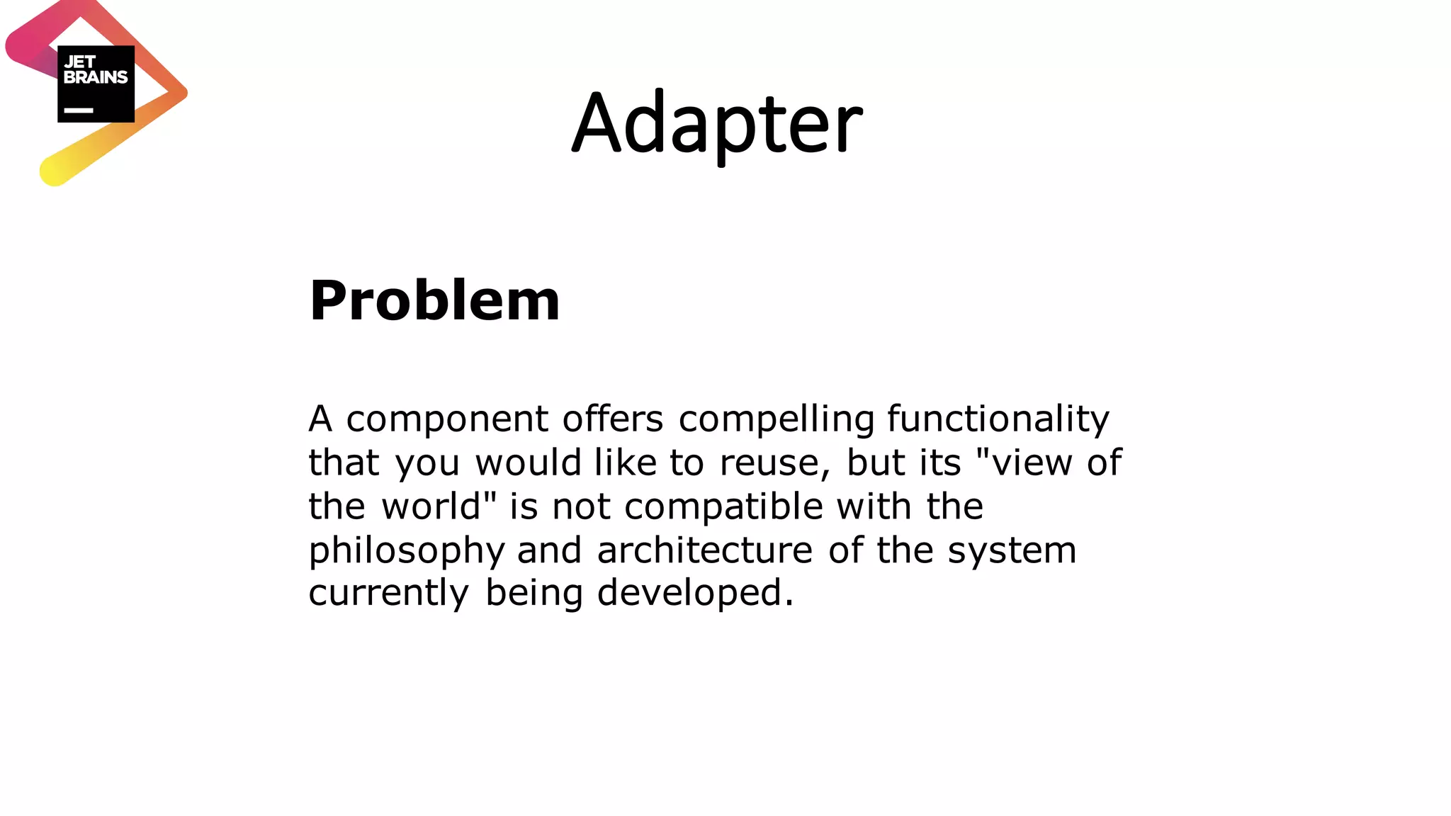 Adapter Problem A component offers compelling functionality that you would like to reuse, but its "view of the world" is not compatible with the philosophy and architecture of the system currently being developed. 