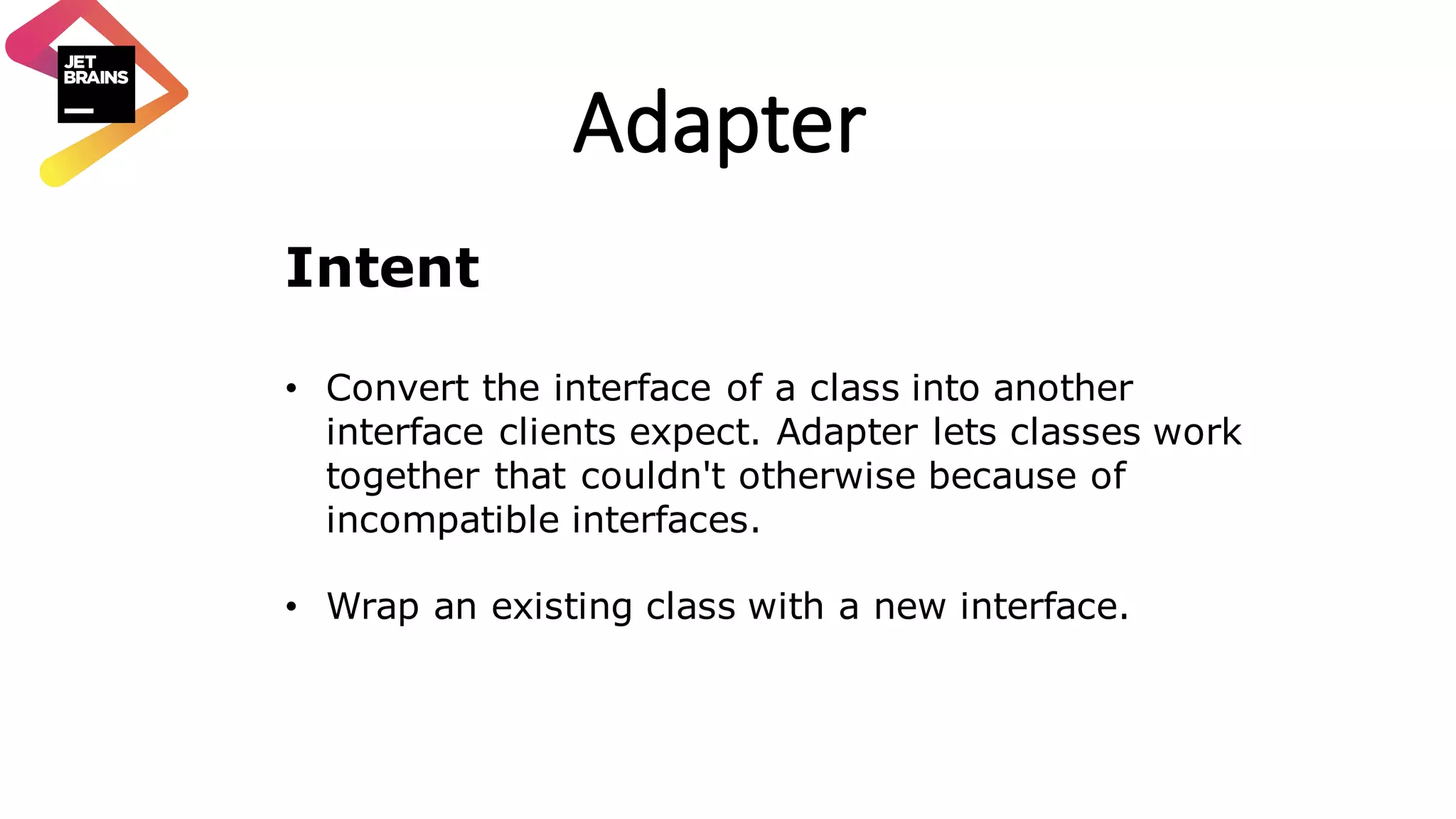 Adapter Intent • Convert the interface of a class into another interface clients expect. Adapter lets classes work together that couldn't otherwise because of incompatible interfaces. • Wrap an existing class with a new interface. 